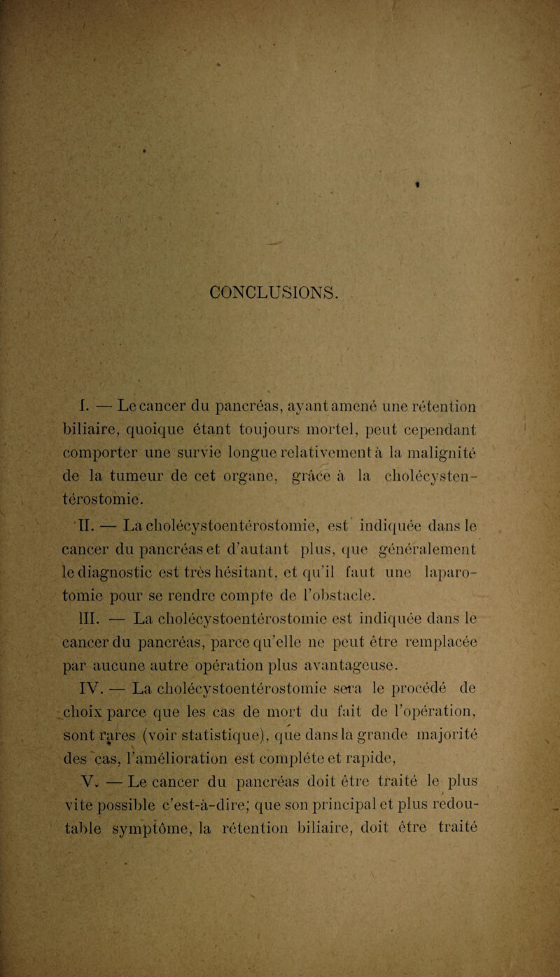 CONCLUSIONS. / I. — Le cancer clu pancréas, ayant amené une rétention biliaire, quoique étant toujours mortel, peut cependant comporter une survie longue relativement à la malignité de la tumeur de cet organe, grâce à la cholécysten- térostomié. II. — La cholécystoentérostomie, est indiquée dans le cancer du pancréas et d’autant plus, que généralement le diagnostic est très hésitant, et qu’il faut une laparo¬ tomie pour se rendre compte de h obstacle. III. — La cholécystoentérostomie est indiquée dans le cancer du pancréas, parce qu’elle ne peut être remplacée par aucune autre opération plus avantageuse. IV. — La cholécystoentérostomie sera le procédé de choix parce que les cas de mort du fait de l'opération, ✓ sont rares (voir statistique), que dans la grande majorité des cas, l'amélioration est complète et rapide, V. — Le cancer du pancréas doit être traité le plus vite possible c’est-à-dire; que son principal et plus redou¬ table symptôme, la rétention biliaire, doit être traité