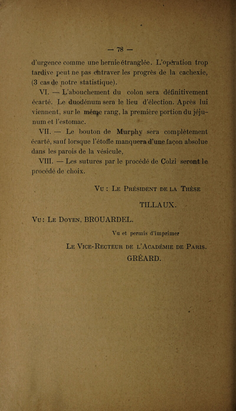 4 — 78 — d'urgence comme une hernie étranglée. L'opération trop tardive peut ne pas entraver les progrès de la cachexie, (3 cas de notre statistique). VI. — L'abouchement du colon sera définitivement écarté. Le duodénum sera le lieu d'élection. Après lui viennent, sur le mérite rang, la première portion du jéju¬ num et l'estomac. VII. — Le bouton de Murphy sera complètement écarté, sauf lorsque l'étoffe manquera d'une façon absolue dans les parois de la vésicule, VIII. — Les sutures par le procédé de Colzi seront le procédé de choix. Vu : Le Président de la Thèse TILLAUX. Vu: Le Doyen, BROUARDEL. Vu et permis d’imprimer Le Vice-Recteur de l'Académie de Paris. GRÉARD. '-r - - - ' , . ï v