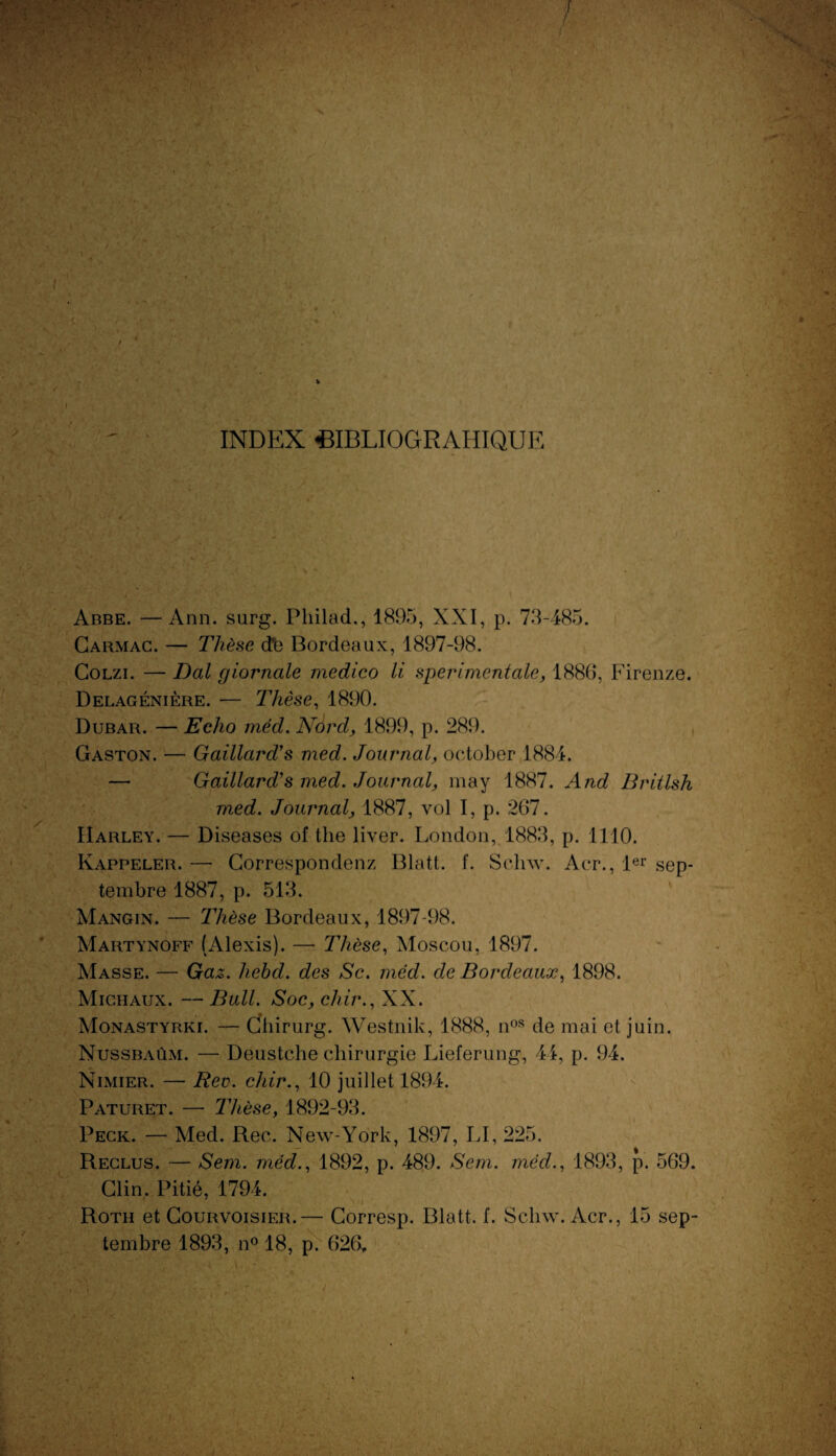 ? INDEX 3IBLI0GRAHIQUE Abbe. —Ann. surg. Pliilad,, 1895, XXI, p. 73-485. Garmac. — Thèse de Bordeaux, 1897-98. Colzi. — Dal giornale medico li sperimentale, 1880, Firenze. Delagénière. — Thèse, 1890. Dubar. — Echo méd. Nord, 1899, p. 289. Gaston. — Gaillard’s med. Journal, october 1884. — Gaillard's med. Journal, inay 1887. And Britlsh med. Journal, 1887, vol I, p. 2G7. IIarley. — Diseases of the liver. London, 1883, p. 1110. Rappeler. — Correspondenz Blatt. f. Sclrvv. Acr., 1er sep¬ tembre 1887, p. 513. Mangin. — Thèse Bordeaux, 1897-98. Martynoff (Alexis). — Thèse, Moscou, 1897. Masse. — Gaz. hebd. des Sc. méd. de Bordeaux, 1898. Michaux. — Bull. Soc, chir., XX. Monastyrki. — Chirurg. Westnik, 1888, nos de mai et juin. Nussbaûm. — Deustche chirurgie Lieferung, 44, p. 94. Nimier. — Rev. chir., 10 juillet 1894. Paturet. — Thèse, 1892-93. Peck. — Med. Rec. New-York, 1897, LI, 225. Reclus. — Sem. méd., 1892, p. 489. Sem. méd., 1893, p. 569. Clin, Pitié, 1794. Roth et Courvoisier.— Corresp. Blatt. I. Sclrvv. Acr., 15 sep¬ tembre 1893, n° 18, p. 626,