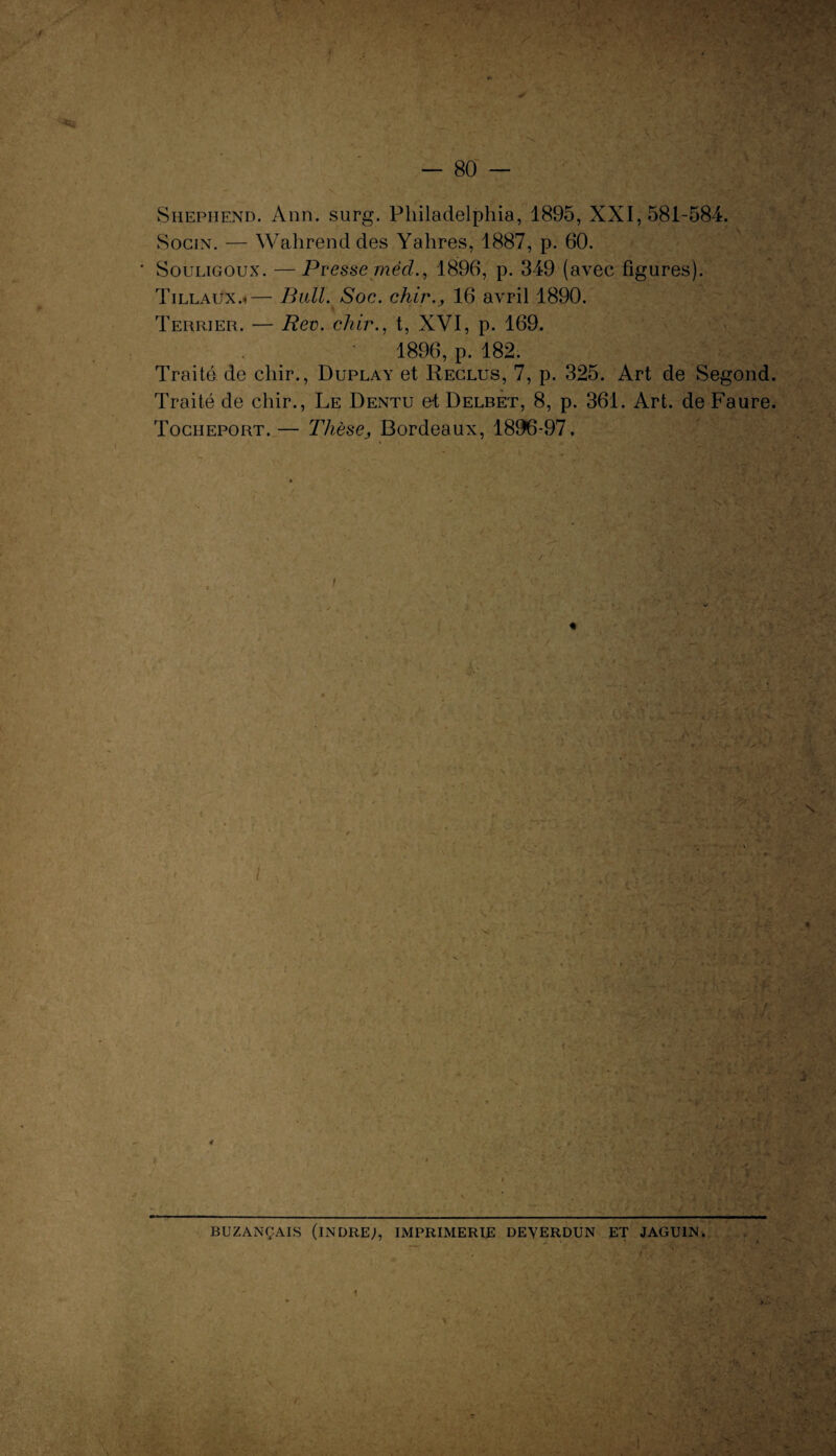 I - 80 — Shepiiend. Ann. surg. Philadelphia, 1895, XXI, 581-584. Socin. — Wahrend des Yahres, 1887, p. 60. Souligoux. —Presse méd., 1896, p. 349 (avec figures). Tillaux.*— Bail. Soc. chir., 16 avril 1890. Terrier. — Rev. chir., t, XVI, p. 169. 1896, p. 182. Traité de cliir., Duplay et Reclus, 7, p. 325. Art de Segond. Traité de chir., Le Dentu el Delbet, 8, p. 361. Art. de Faure. Tociieport.— Thèse, Bordeaux, 1896-97. « i \ S « 0 BUZANÇAIS (INDRE;, IMPRIMERIE DEVERDUN ET JAGU1N. , P •»/ H