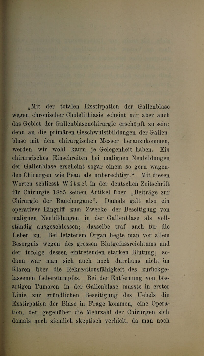 „Mit der totalen Exstirpation der Gallenblase wegen chronischer Cholelithiasis scheint mir aber auch das Gebiet der Gallenblasenchirurgie erschöpft zu sein; denn an die primären Geschwulstbildungen der Gallen¬ blase mit dem chirurgischen Messer heranzukommen, werden wir wohl kaum je Gelegenheit haben. Ein chirurgisches Einschreiten bei malignen Neubildungen der Gallenblase erscheint sogar einem so gern wagen¬ den Chirurgen wie Pean als unberechtigt.“ Mit diesen Worten scliliesst Witzei in der deutschen Zeitschrift für Chirurgie 1885 seinen Artikel über „Beiträge zur Chirurgie der Bauchorgane“. Damals galt also ein operativer Eingriff zum Zwecke der Beseitigung von malignen Neubildungen in der Gallenblase als voll¬ ständig ausgeschlossen; dasselbe traf auch für die Leber zu. Bei letzterem Organ hegte man vor allem Besorgnis wegen des grossen Blutgefässreichtums und der infolge dessen eintretenden starken Blutung; so¬ dann war man sich auch noch durchaus nicht im Klaren über die Kekreationsfähigkeit des zurückge¬ lassenen Leberstumpfes. Bei der Entfernung von bös¬ artigen Tumoren in der Gallenblase musste in erster Linie zur gründlichen Beseitigung des Uebels die Exstirpation der Blase in Frage kommen, eine Opera¬ tion, der gegenüber die Mehrzahl der Chirurgen sich damals noch ziemlich skeptisch verhielt, da man noch