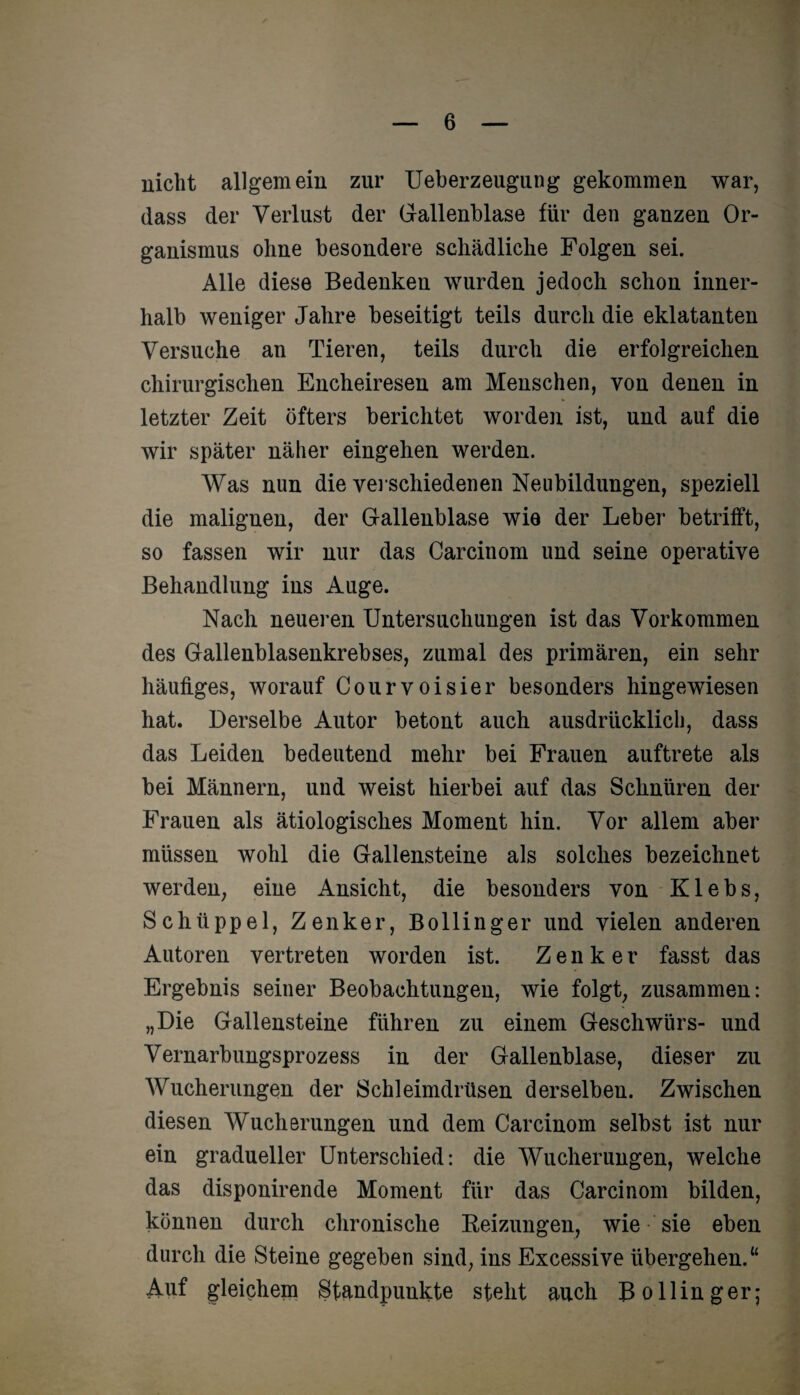 nicht allgemein zur Ueberzeugung gekommen war, dass der Verlust der Gallenblase für den ganzen Or¬ ganismus ohne besondere schädliche Folgen sei. Alle diese Bedenken wurden jedoch schon inner¬ halb weniger Jahre beseitigt teils durch die eklatanten Versuche an Tieren, teils durch die erfolgreichen chirurgischen Encheiresen am Menschen, von denen in letzter Zeit öfters berichtet worden ist, und auf die wir später näher eingehen werden. Was nun die verschiedenen Neubildungen, speziell die malignen, der Gallenblase wie der Leber betrifft, so fassen wir nur das Carcinom und seine operative Behandlung ins Auge. Nach neueren Untersuchungen ist das Vorkommen des Gallenblasenkrebses, zumal des primären, ein sehr häufiges, worauf Courvoisier besonders hingewiesen hat. Derselbe Autor betont auch ausdrücklich, dass das Leiden bedeutend mehr bei Frauen auftrete als bei Männern, und weist hierbei auf das Schnüren der Frauen als ätiologisches Moment hin. Vor allem aber müssen wohl die Gallensteine als solches bezeichnet werden, eine Ansicht, die besonders von Klebs, Schtippel, Zenker, Bollinger und vielen anderen Autoren vertreten worden ist. Zenker fasst das Ergebnis seiner Beobachtungen, wie folgt, zusammen: „Die Gallensteine führen zu einem Geschwürs- und Vernarbungsprozess in der Gallenblase, dieser zu Wucherungen der Schleimdrüsen derselben. Zwischen diesen Wucherungen und dem Carcinom selbst ist nur ein gradueller Unterschied: die Wucherungen, welche das disponirende Moment für das Carcinom bilden, können durch chronische Beizungen, wie sie eben durch die Steine gegeben sind, ins Excessive übergehen.“ Auf gleichem Standpunkte steht auch Bollinger;