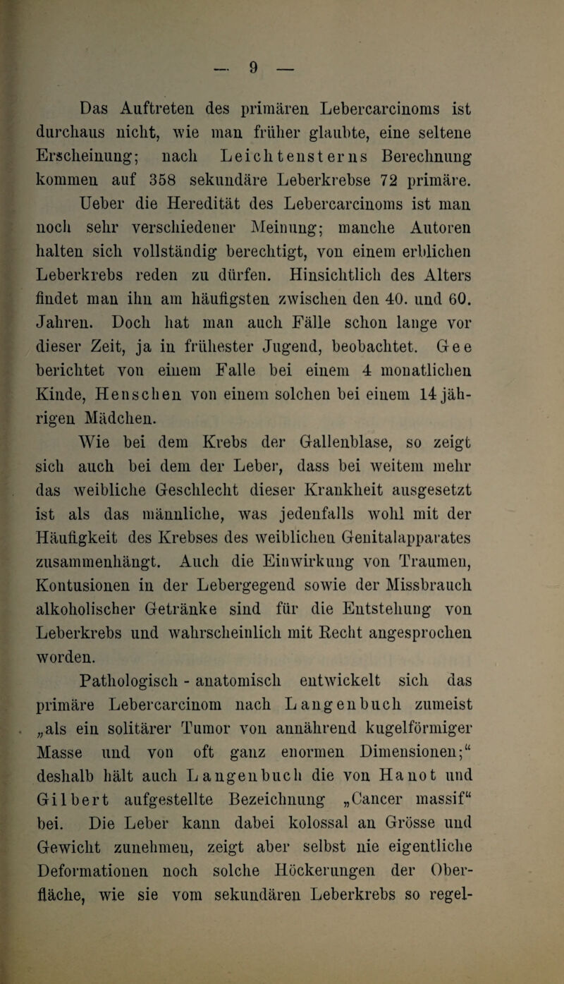 Das Auftreten des primären Lebercarcinoms ist durchaus nicht, wie man früher glaubte, eine seltene Erscheinung; nach Leich t enst er ns Berechnung kommen auf 358 sekundäre Leberkrebse 72 primäre. Ueber die Heredität des Lebercarcinoms ist man noch sehr verschiedener Meinung; manche Autoren halten sich vollständig berechtigt, von einem erblichen Leberkrebs reden zu dürfen. Hinsichtlich des Alters findet man ihn am häufigsten zwischen den 40. und 60. Jahren. Doch hat man auch Fälle schon lange vor dieser Zeit, ja in frühester Jugend, beobachtet. Gee berichtet von einem Falle bei einem 4 monatlichen Kinde, Henschen von einem solchen bei einem 14 jäh¬ rigen Mädchen. Wie bei dem Krebs der Gallenblase, so zeigt sich auch bei dem der Leber, dass bei weitem mehr das weibliche Geschlecht dieser Krankheit ausgesetzt ist als das männliche, was jedenfalls wohl mit der Häufigkeit des Krebses des weiblichen Genitalapparates zusammenhängt. Auch die Einwirkung von Traumen, Kontusionen in der Lebergegend sowie der Missbrauch alkoholischer Getränke sind für die Entstehung von Leberkrebs und wahrscheinlich mit Recht angesprochen worden. Pathologisch - anatomisch entwickelt sich das primäre Lebercarcinom nach Langenbuch zumeist . „als ein solitärer Tumor von annährend kugelförmiger Masse und von oft ganz enormen Dimensionen;“ deshalb hält auch Langen buch die von Ha not und Gilbert aufgestellte Bezeichnung „Cancer massif“ bei. Die Leber kann dabei kolossal an Grösse und Gewicht zunehmeu, zeigt aber selbst nie eigentliche Deformationen noch solche Höckerungen der Ober¬ fläche, wie sie vom sekundären Leberkrebs so regel-