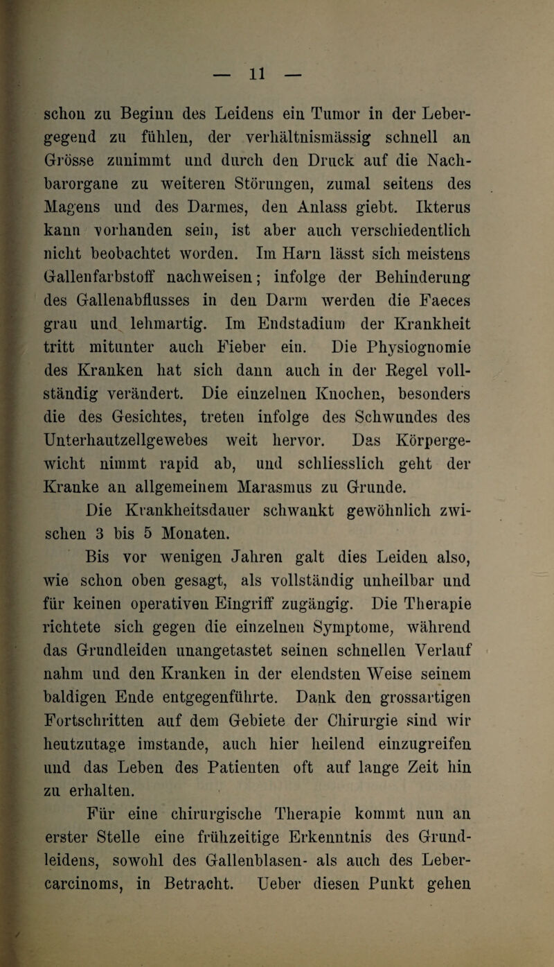 schon zu Beginn des Leidens ein Tumor in der Leber¬ gegend zu fühlen, der verhältnismässig schnell an Grösse zunimmt und durch den Druck auf die Nach¬ barorgane zu weiteren Störungen, zumal seitens des Magens und des Darmes, den Anlass giebt. Ikterus kann vorhanden sein, ist aber auch verschiedentlich nicht beobachtet worden. Im Harn lässt sich meistens Gallenfarbstoff nachweisen; infolge der Behinderung des Gallenabflusses in den Darm werden die Faeces grau und lehmartig. Im Endstadium der Krankheit tritt mitunter auch Fieber ein. Die Physiognomie des Kranken hat sich dann auch in der Regel voll¬ ständig verändert. Die einzelnen Knochen, besonders die des Gesichtes, treten infolge des Schwundes des Unterhautzellgewebes weit hervor. Das Körperge¬ wicht nimmt rapid ab, und schliesslich geht der Kranke an allgemeinem Marasmus zu Grunde. Die Krankheitsdauer schwankt gewöhnlich zwi¬ schen 3 bis 5 Monaten. Bis vor wenigen Jahren galt dies Leiden also, wie schon oben gesagt, als vollständig unheilbar und für keinen operativen Eingriff zugängig. Die Therapie richtete sich gegen die einzelnen Symptome, während das Grundleiden unangetastet seinen schnellen Verlauf nahm und den Kranken in der elendsten Weise seinem baldigen Ende entgegenführte. Dank den grossartigen Fortschritten auf dem Gebiete der Chirurgie sind wir heutzutage imstande, auch hier heilend einzugreifen und das Leben des Patienten oft auf lange Zeit hin zu erhalten. Für eine chirurgische Therapie kommt nun an erster Stelle eine frühzeitige Erkenntnis des Grund¬ leidens, sowohl des Gallenblasen- als auch des Leber- carcinoms, in Betracht. Ueber diesen Punkt gehen /