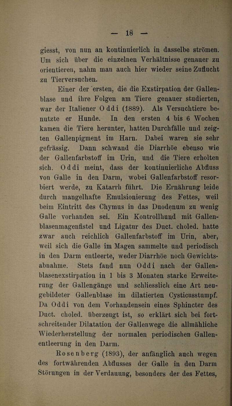 Um sich über die einzelnen Verhältnisse genauer zu orientieren, nahm man auch hier wieder seine Zuflucht zu Tierversuchen. Einer der ersten, die die Exstirpation der Gallen¬ blase und ihre Folgen am Tiere genauer studierten, war der Italiener Oddi (1889). Als Versuchtiere be¬ nutzte er Hunde. In den ersten 4 bis 6 Wochen kamen die Tiere herunter, hatten Durchfälle und zeig¬ ten Gallenpigment im Harn. Dabei waren sie sehr gefrässig. Dann schwand die Diarrhöe ebenso wie der Gallenfarbstoff im Urin, und die Tiere erholten sich. Oddi meint, dass der kontinuierliche Abfluss von Galle in den Darm, wobei Gallenfarbstoff resor¬ biert werde, zu Katarrh führt. Die Ernährung leide durch mangelhafte Emulsionierung des Fettes, weil beim Eintritt des Chymus in das Duodenum zu wenig Galle vorhanden sei. Ein Kontrollhund mit Gallen¬ blasenmagenfistel und Ligatur des Duct. clioled. hatte zwar auch reichlich Gallenfarbstoff im Urin, aber, weil sich die Galle im Magen sammelte und periodisch in den Darm entleerte, weder Diarrhöe noch Gewichts¬ abnahme. Stets fand nun Oddi nach der Gallen¬ blasenexstirpation in 1 bis 3 Monaten starke Erweite¬ rung der Gallengänge und schliesslich eine Art neu¬ gebildeter Gallenblase im dilatierten Cysticusstumpf. Da Oddi von dem Vorhandensein eines Sphincter des Duct. clioled. überzeugt ist, so erklärt sich bei fort¬ schreitender Dilatation der Gallenwege die allmähliche Wiederherstellung der normalen periodischen Gallen¬ entleerung in den Darm. Rosenberg (1893), der anfänglich auch wegen des fortwährenden Abflusses der Galle in den Darm Störungen in der Verdauung, besonders der des Fettes,