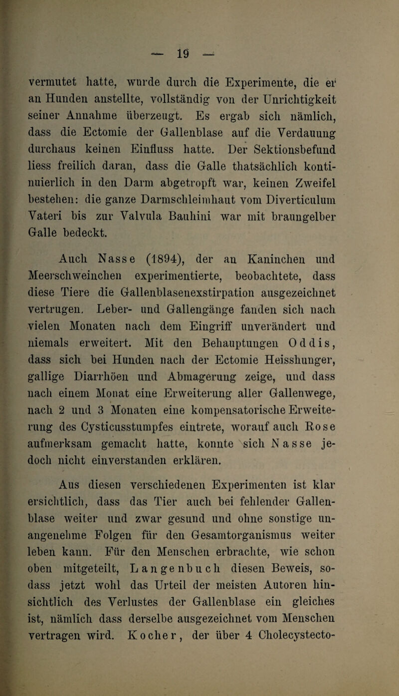 vermutet hatte, wurde durch die Experimente, die er au Hunden anstellte, vollständig von der Unrichtigkeit seiner Annahme überzeugt. Es ergab sich nämlich, dass die Ectomie der Gallenblase auf die Verdauung durchaus keinen Einfluss hatte. Der Sektionsbefund liess freilich daran, dass die Galle thatsächlich konti¬ nuierlich in den Darm abgetropft war, keinen Zweifel bestehen: die ganze Darmschleimhaut vom Diverticulum Vateri bis zur Valvula Bauhini war mit braungelber Galle bedeckt. Auch Nasse (1894), der an Kaninchen und Meerschweinchen experimentierte, beobachtete, dass diese Tiere die Gallenblasenexstirpation ausgezeichnet vertrugen. Leber- und Gallengänge fanden sich nach vielen Monaten nach dem Eingriff unverändert und niemals erweitert. Mit den Behauptungen 0 d d i s , dass sich bei Hunden nach der Ectomie Heisshunger, gallige Diarrhöen und Abmagerung zeige, und dass nach einem Monat eine Erweiterung aller Gallenwege, nach 2 und 3 Monaten eine kompensatorische Erweite¬ rung des Cysticusstumpfes eintrete, worauf auch Rose aufmerksam gemacht hatte, konnte sich Nasse je¬ doch nicht einverstanden erklären. Aus diesen verschiedenen Experimenten ist klar ersichtlich, dass das Tier auch bei fehlender Gallen¬ blase weiter und zwar gesund und ohne sonstige un¬ angenehme Folgen für den Gesamtorganismus weiter leben kann. Für den Menschen erbrachte, wie schon oben mitgeteilt, Langenbuch diesen Beweis, so- dass jetzt wohl das Urteil der meisten Autoren hin¬ sichtlich des Verlustes der Gallenblase ein gleiches ist, nämlich dass derselbe ausgezeichnet vom Menschen vertragen wird. Kocher, der über 4 Cholecystecto-