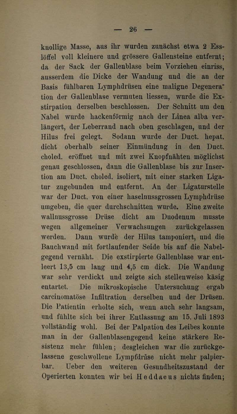 knollige Masse, aus ihr wurden zunächst etwa 2 Ess¬ löffel voll kleinere und grössere Gallensteine entfernt; da der Sack der Gallenblase beim Vorziehen einriss, ausserdem die Dicke der Wandung und die an der Basis fühlbaren Lymphdrüsen eine maligne Degenera tion der Gallenblase vermuten Hessen, wurde die Ex¬ stirpation derselben beschlossen. Der Schnitt um den Nabel wurde hackenförmig nach der Linea alba ver¬ längert, der Leberrand nach oben geschlagen, und der Hilus frei gelegt. Sodann wurde der Duct. hepat. dicht oberhalb seiner Einmündung in den Duct. choled. eröffnet und mit zwei Knopfnähten möglichst genau geschlossen, dann die Gallenblase bis zur Inser¬ tion am Duct. choled. isoliert, mit einer starken Liga¬ tur zugebunden und entfernt. An der Ligaturstelle war der Duct. von einer haselnussgrossen Lymphdrüse umgeben, die quer durchschnitten wurde. Eine zweite wallnussgrosse Drüse dicht am Duodenum musste wegen allgemeiner Verwachsungen zurückgelassen werden. Dann wurde der Hilus tamponiert, und die Bauch wand mit fortlaufender Seide bis auf die Nabel¬ gegend vernäht. Die exstirpierte Gallenblase war ent¬ leert 13,5 cm lang und 4,5 cm dick. Die Wandung war sehr verdickt und zeigte sich stellenweise käsig entartet. Die mikroskopische Untersuchung ergab carcinomatöse Infiltration derselben und der Drüsen. Die Patientin erholte sich, wenn auch sehr langsam, und fühlte sich bei ihrer Entlassung am 15. Juli 1893 vollständig wohl. Bei der Palpation des Leibes konnte man in der Gallenblasengegend keine stärkere Re¬ sistenz mehr fühlen; desgleichen war die zurückge¬ lassene geschwollene Lympfdrüse nicht mehr palpier¬ bar. Ueber den weiteren Gesundheitszustand der Operierten konnten wir bei Heddaeus nichts finden;