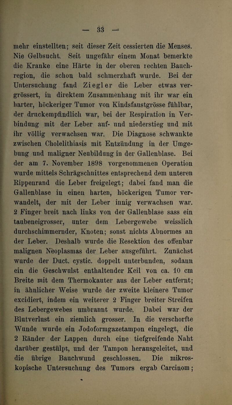 mehr einstellten; seit dieser Zeit cessierten die Menses. Nie Gelbsucht. Seit ungefähr einem Monat bemerkte die Kranke eine Härte in der oberen rechten Bauch¬ region, die schon bald schmerzhaft wurde. Bei der Untersuchung fand Ziegler die Leber etwas ver- grössert, in direktem Zusammenhang mit ihr war ein harter, höckeriger Tumor von Kindsfaustgrösse fühlbar, der druckempfindlich war, bei der Respiration in Ver¬ bindung mit der Leber auf- und niederstieg und mit ihr völlig verwachsen war. Die Diagnose schwankte zwischen Cholelithiasis mit Entzündung in der Umge¬ bung und maligner Neubildung in der Gallenblase. Bei der am 7. November 1898 vorgenommenen Operation wurde mittels Schrägschnittes entsprechend dem unteren Rippenrand die Leber freigelegt; dabei fand man die Gallenblase in einen harten, höckerigen Tumor ver¬ wandelt, der mit der Leber innig verwachsen war. 2 Finger breit nach links von der Gallenblase sass ein taubeneigrosser, unter dem Lebergewebe weisslich durchschimmernder, Knoten; sonst nichts Abnormes an der Leber. Deshalb wurde die Resektion des offenbar malignen Neoplasmas der Leber ausgeführt. Zunächst wurde der Duct. cystic. doppelt unterbunden, sodann ein die Geschwulst enthaltender Keil von ca. 10 cm Breite mit dem Thermokauter aus der Leber entfernt; in ähnlicher Weise wurde der zweite kleinere Tumor excidiert, indem ein weiterer 2 Finger breiter Streifen des Lebergewebes umbrannt wurde. Dabei war der Blutverlust ein ziemlich grosser. In die verschorfte Wunde wurde ein Jodoformgazetampon eingelegt, die 2 Ränder der Lappen durch eine tiefgreifende Naht darüber gestülpt, und der Tampon herausgeleitet, und die übrige Bauchwund geschlossen. Die mikros¬ kopische Untersuchung des Tumors ergab Carcinom;