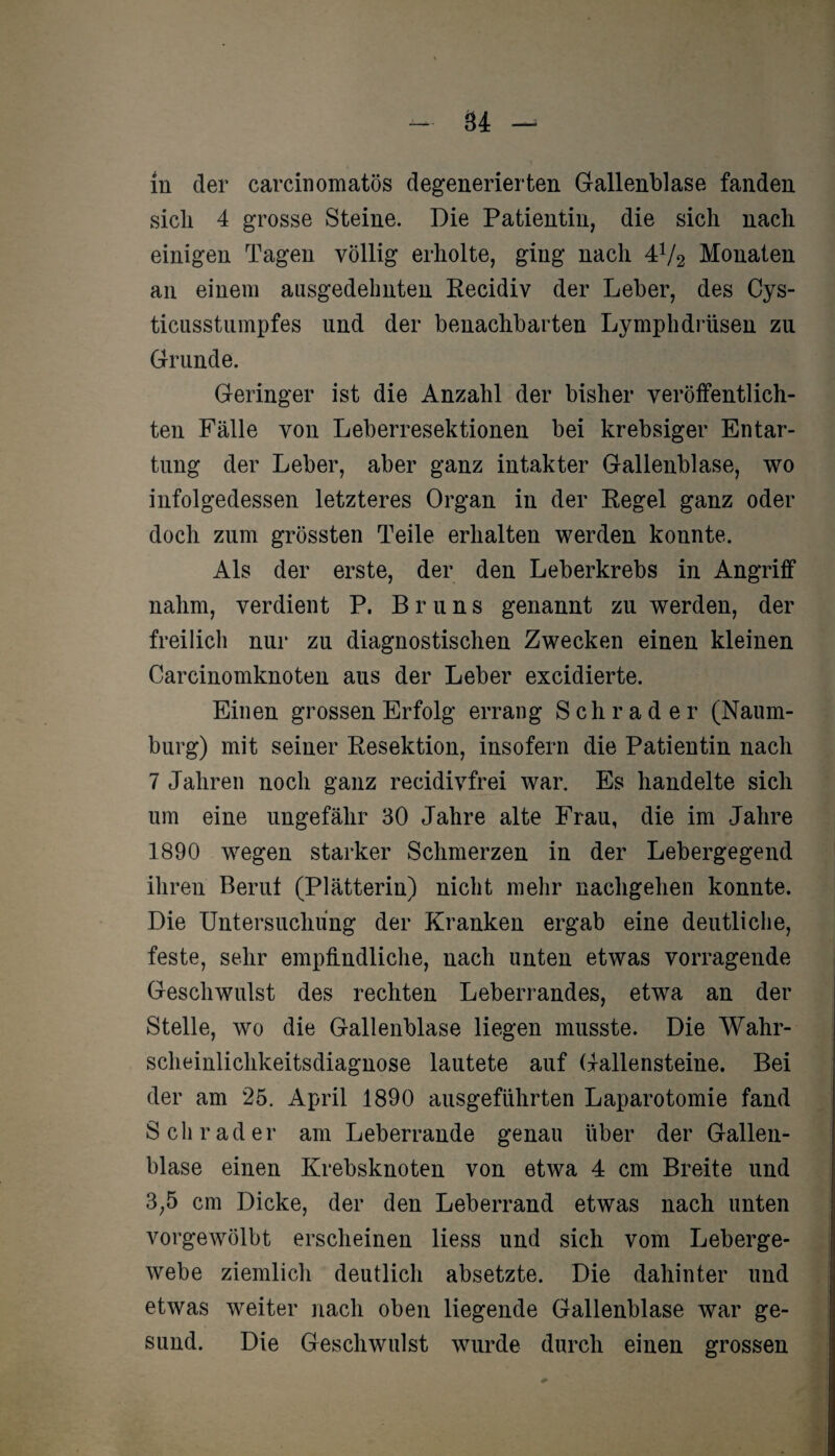 ln der carcinomatös degenerierten Gallenblase fanden sich 4 grosse Steine. Die Patientin, die sich nach einigen Tagen völlig erholte, ging nach 41/2 Monaten an einem ausgedehnten Recidiv der Leber, des Cys- ticusstumpfes und der benachbarten Lymphdrüsen zu Grunde. Geringer ist die Anzahl der bisher veröffentlich¬ ten Fälle von Leberresektionen bei krebsiger Entar¬ tung der Leber, aber ganz intakter Gallenblase, wo infolgedessen letzteres Organ in der Regel ganz oder doch zum grössten Teile erhalten werden konnte. Als der erste, der den Leberkrebs in Angriff nahm, verdient P. Bruns genannt zu werden, der freilich nur zu diagnostischen Zwecken einen kleinen Carcinomknoten aus der Leber excidierte. Einen grossen Erfolg errang Schräder (Naum¬ burg) mit seiner Resektion, insofern die Patientin nach 7 Jahren noch ganz recidivfrei war. Es handelte sich um eine ungefähr 30 Jahre alte Frau, die im Jahre 1890 wegen starker Schmerzen in der Lebergegend ihren Beruf (Plätterin) nicht mehr nachgehen konnte. Die Untersuchung der Kranken ergab eine deutliche, feste, sehr empfindliche, nach unten etwas vorragende Geschwulst des rechten Leberrandes, etwa an der Stelle, wo die Gallenblase liegen musste. Die Wahr¬ scheinlichkeitsdiagnose lautete auf Gallensteine. Bei der am 25. April 1890 ausgeführten Laparotomie fand Schräder am Leberrande genau über der Gallen¬ blase einen Krebsknoten von etwa 4 cm Breite und 3,5 cm Dicke, der den Leberrand etwas nach unten vorgewölbt erscheinen liess und sich vom Leberge¬ webe ziemlich deutlich absetzte. Die dahinter und etwas weiter nach oben liegende Gallenblase war ge¬ sund. Die Geschwulst wurde durch einen grossen