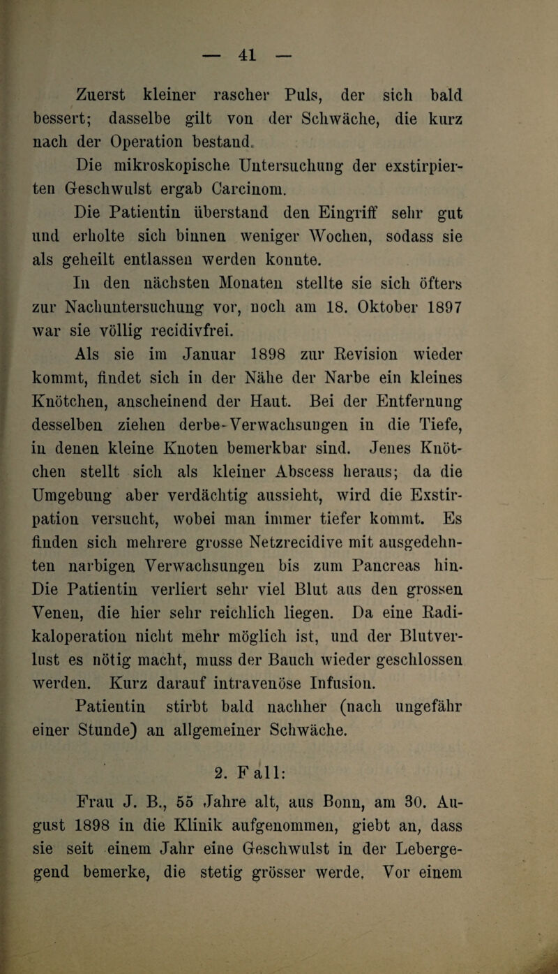 Zuerst kleiner rascher Puls, der sicli bald bessert; dasselbe gilt von der Schwäche, die kurz nach der Operation bestand. Die mikroskopische Untersuchung der exstirpier- ten Geschwulst ergab Carcinom. Die Patientin überstand den Eingriff sehr gut und erholte sich binnen weniger Wochen, sodass sie als geheilt entlassen werden konnte. In den nächsten Monaten stellte sie sich öfters zur Nachuntersuchung vor, noch am 18. Oktober 1897 war sie völlig recidivfrei. Als sie im Januar 1898 zur Revision wieder kommt, findet sich in der Nähe der Narbe ein kleines Knötchen, anscheinend der Haut. Bei der Entfernung desselben ziehen derbe-Verwachsungen in die Tiefe, in denen kleine Knoten bemerkbar sind. Jenes Knöt¬ chen stellt sich als kleiner Abscess heraus; da die Umgebung aber verdächtig aussieht, wird die Exstir¬ pation versucht, wobei man immer tiefer kommt. Es finden sich mehrere grosse Netzrecidive mit ausgedehn¬ ten narbigen Verwachsungen bis zum Pancreas hin- Die Patientin verliert sehr viel Blut aus den grossen Venen, die hier sehr reichlich liegen. Da eine Radi¬ kaloperation nicht mehr möglich ist, und der Blutver¬ lust es nötig macht, muss der Bauch wieder geschlossen werden. Kurz darauf intravenöse Infusion. Patientin stirbt bald nachher (nach ungefähr einer Stunde) an allgemeiner Schwäche. 2. F all: Frau J. B., 55 Jahre alt, aus Bonn, am 30. Au¬ gust 1898 in die Klinik aufgenommen, giebt an, dass sie seit einem Jahr eine Geschwulst in der Leberge¬ gend bemerke, die stetig grösser werde, Vor einem