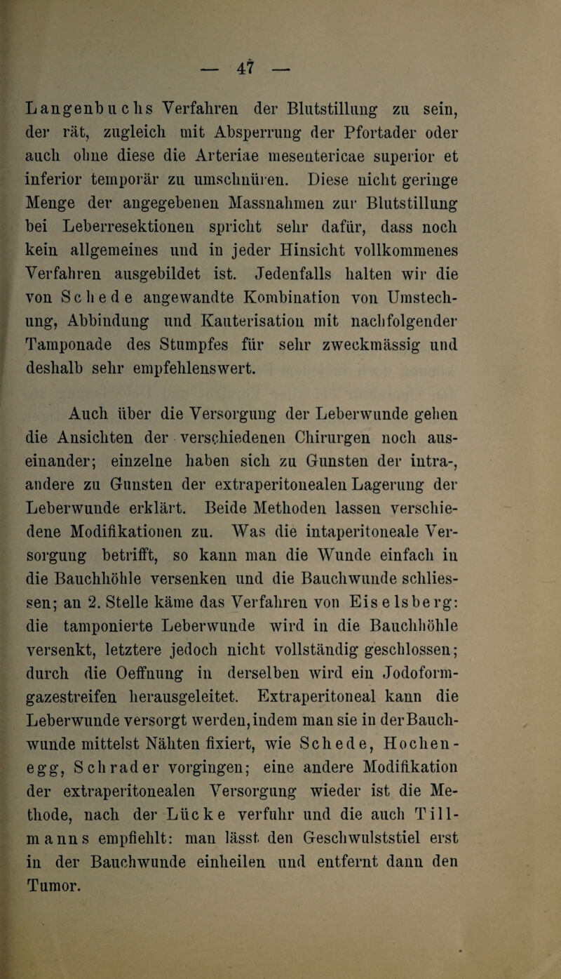 Langenbuchs Verfahren der Blutstillung zu sein, der rät, zugleich mit Absperrung der Pfortader oder auch ohne diese die Arteriae mesentericae superior et inferior temporär zu umschnüren. Diese nicht geringe Menge der angegebenen Massnahmen zur Blutstillung bei Leberresektionen spricht sehr dafür, dass noch kein allgemeines und in jeder Hinsicht vollkommenes Verfahren ausgebildet ist. Jedenfalls halten wir die von Schede angewandte Kombination von Umstech¬ ung, Abbinduug und Kauterisation mit nachfolgender Tamponade des Stumpfes für sehr zweckmässig und deshalb sehr empfehlenswert. Auch über die Versorgung der Leberwunde gehen die Ansichten der verschiedenen Chirurgen noch aus¬ einander; einzelne haben sich zu Gunsten der intra-, andere zu Gunsten der extraperitonealen Lagerung der Leberwunde erklärt. Beide Methoden lassen verschie¬ dene Modifikationen zu. Was die intaperitoneale Ver¬ sorgung betrifft, so kann man die Wunde einfach in die Bauchhöhle versenken und die Bauchwunde schlos¬ sen; an 2. Stelle käme das Verfahren von Eiseisberg: die tamponierte Leber wunde wird in die Bauchhöhle versenkt, letztere jedoch nicht vollständig geschlossen; durch die Oeffnung in derselben wird ein Jodoform¬ gazestreifen herausgeleitet. Extraperitoneal kann die Leberwunde versorgt werden, indem man sie in der Bauch¬ wunde mittelst Nähten fixiert, wie Schede, Hochen- egg, Schräder vorgingen; eine andere Modifikation der extraperitonealen Versorgung wieder ist die Me¬ thode, nach der Lücke verfuhr und die auch Till¬ manns empfiehlt: man lässt den Geschwulststiel erst in der Bauchwunde einheilen und entfernt dann den Tumor.