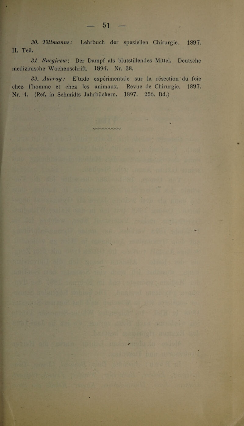 30. Tillmanns: Lehrbuch der speziellen Chirurgie. 1897. II. Teil. 31. Snegirew: Der Dampf als blutstillendes Mittel. Deutsche medizinische Wochenschrift. 1894. Nr. 38. 32. Auvray: E’tude experimentale sur la resection du foie chez l’homme et chez les animaux. Revue de Chirurgie. 1897. Nr. 4. (Ref. in Schmidts Jahrbüchern. 1897. 256. Bd.)