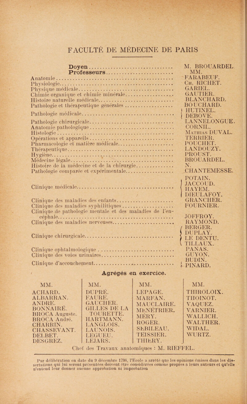 Doyen. Professeurs. Anatomie... Physiologie. Physique médicale. Chimie organique et chimie minérale.... Histoire naturelle médicale. Pathologie et thérapeutique générales .... Pathologie médicale. Pathologie chirurgicale. Anatomie pathologique. Histologie... Opérations et appareils. Pharmacologie et matière médicale. Thérapeutique. Hygiène.. Médecine légale.. Histoire de la médecine et de la chirurgie Pathologie comparée et expérimentale.... M. BROUARDEL MM. FARABEUF. Ch. RICHET. GA RI EL. GAUTIER. BLANCHARD. BOUCHARD. ! HUTINEL. j DEBOVE. LANNELONGUE. CORNIL. Mathias DUVAL. TERRIER. POUCHET. LANDOUZY. PROUST. BROUARDEL. N. JCIIANTEMESSE. Clinique médicale.. Clinique des maladies des enfants. Clinique des maladies syphilitiques. Clinique de pathologie mentale et des maladies de l’en¬ céphale. Clinique des maladies nerveuses. Clinique chirurgicale. Clinique ophtalmologique . Clinique des voies urinaires Clinique d’accouchement... POTAIN. JACCOUD. HAYEM. DIEULAFOY. GRANCHER. FOURNIER. JOFFROY. RAYMOND. / BERGER. } DUPLAY. ) LE DENTU. I TILLAUX. PANAS. GUYON. BUDIN. P PINARD. Agrégés en exercice. MM. ACHARD. ALBARRAN. ANDRE. BONNAIRÉ. BROCA Auguste. BROCA André. CHARRIN. CHASSEVANT. DELBET. DESGREZ. MM. DUPRÉ. FAURE. GAUCHER. GILLES DE LA TOURETTE. HARTMANN. LANGLOIS. LAUNOIS. LEGUEU. LE.) A RS. MM. LEPAGE. MARFAN. MAUCLAIRE. MENETRIER. MÉRY. ROGER. SEBILEAU. TEISSIER. THIERY. MM. THIROLOIX. THOINOT. VAQUEZ. VARNIER. WALLICH. WALTHER. WIDAL. WURTZ. Chef des Travaux anatomiques : M. RIEFFEL. Par délibération en date du 9 décembre 1798, l’École a arrêté que les opinions émises dans les dis¬ sertations qui lui seront présentées doivent être considérées cotnme propres à leurs auteurs et qu’elle n’entend leur donner aucune approbation ni improbation