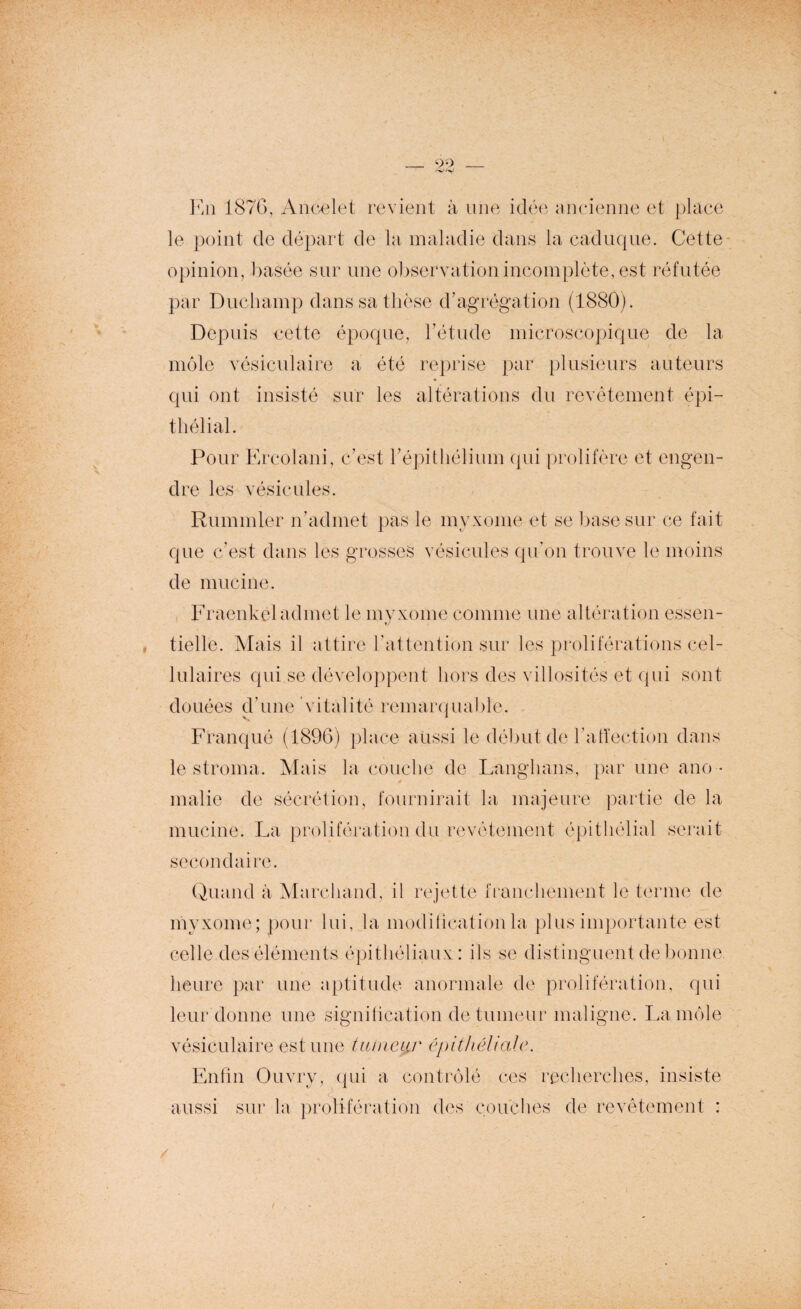 90 En 1876, Ancelet revient à une idée ancienne et place le point de départ de la maladie dans la caduque. Cette opinion, basée sur une observation incomplète, est réfutée par Duchamp dans sa thèse d’agrégation (1880). Depuis cette époque, l’étude microscopique de la môle vésiculaire a été reprise par plusieurs auteurs qui ont insisté sur les altérations du revêtement épi¬ thélial. Pour Ercolani, c’est l’épithélium qui prolifère et engen¬ dre les vésicules. Rummler n’admet pas le myxome et se base sur ce fait que c’est dans les grosses vésicules qu’on trouve le moins de mucine. Fraenkel admet le myxome comme une altération essen- tielle. Mais il attire l’attention sur les proliférations cel¬ lulaires qui se développent hors des villosités et qui sont douées d’une vitalité remarquable. Franqué (1896) place aussi le début de l’atïection dans le stroma. Mais la couche de Langhans, par une ano • * malie de sécrétion, fournirait la majeure partie de la mucine. La prolifération du revêtement épithélial serait secondaire. Quand à Marchand, il rejette franchement le terme de myxome; pour lui, la modification la plus importante est celle des éléments épithéliaux: ils se distinguent de bonne, heure par une aptitude anormale de prolifération, qui leur donne une signification de tumeur maligne. La môle vésiculaire est une tuineyr épithéliale. Enfin Ouvry, qui a contrôlé ces recherches, insiste aussi sur la prolifération des couches de revêtement : /