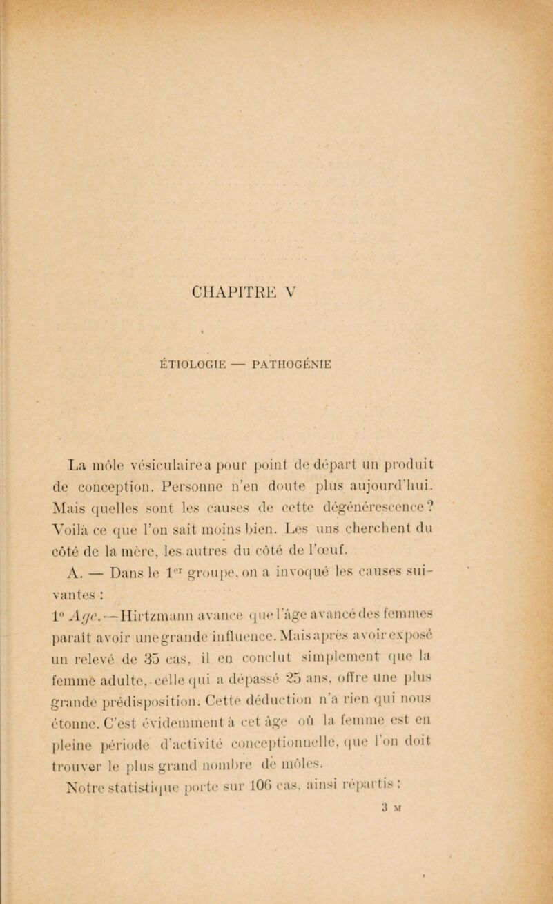 CHAPITRE V ETIOLOGIE — PATIIOGENIE La môle vésiculaire a pour point de départ un produit de conception. Personne n'en doute plus aujourd hui. Mais quelles sont les causes de cette dégénérescence? Voilà ce que Ton sait moins bien. Les uns cherchent du côté de la mère, les autres du côté de l’œuf. A. — Dans le 1er groupe, on a invoqué les causes sui¬ vantes : 1° Age,— Hirtzmann avance quel âge avancé des femmes paraît avoir unegrande influence. Mais après avoir exposé un relevé de 35 cas, il en conclut simplement (pie la femme adulte,-celle qui a dépassé 25 ans. oflre une plus grande prédisposition. Cette déduction n a rien qui nous étonne. C est évidemment à cet âge où la femme est en pleine période d’activité conceptionnelle, que 1 on doit trouver le plus grand nombre de moles. Notre statistique porte sur 100 cas, ainsi répaitis . 3 M