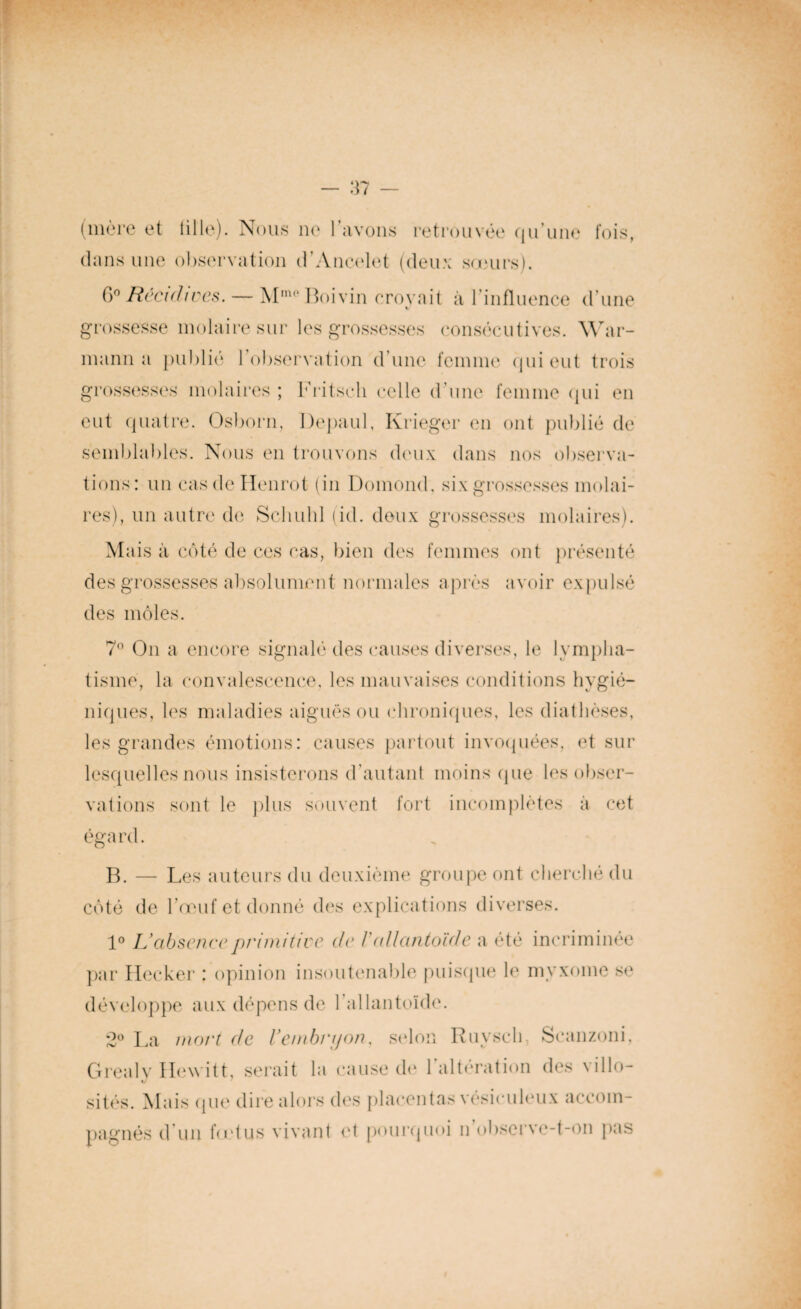 (mère et tille). Nous ne 1 avons retrouvée qu’une fois, dans une observation d’Ancelet (deux sœurs). 6° Récidives. — Mm°Boivin croyait à l'influence d’une grossesse molaire sur les grossesses consécutives. War- mann a publié l’observation d’une femme qui eut trois grossesses molaires ; Fritsch celle d’une femme qui en eut quatre. Osborn, Depaul, Krieger en ont publié de semblables. Nous en trouvons deux dans nos observa¬ tions: un casdeHenrot (in Domond, six grossesses molai¬ res), un autre de Scliuld (id. deux grossesses molaires). Mais à côté de ces cas, bien des femmes ont présenté des grossesses absolument normales après avoir expulsé des môles. 7° On a encore signalé des causes diverses, le lympha¬ tisme, la convalescence, les mauvaises conditions hygié¬ niques, les maladies aiguës ou chroniques, les diathèses, les grandes émotions: causes partout invoquées, et sur lesquelles nous insisterons d'autant moins que les obser¬ vations sont le plus souvent fort incomplètes à cet B. — Les auteurs du deuxième groupe ont cherché du côté de l’œuf et donné des explications diverses. 1° U absenee primitive de /’ allantoïde a été incriminée par Hecker : opinion insoutenable puisque le myxome se développe aux dépens de l'allantoïde. 2° La mort de Vembryon, selon Ruvscli, Seanzoni, Grealy Hewitt, serait la cause de l’altération des ville- sités. Mais que dire alors des placentas vésiculeux accom¬ pagnés d’un fndus vivant et pourquoi n observe-t-on pas