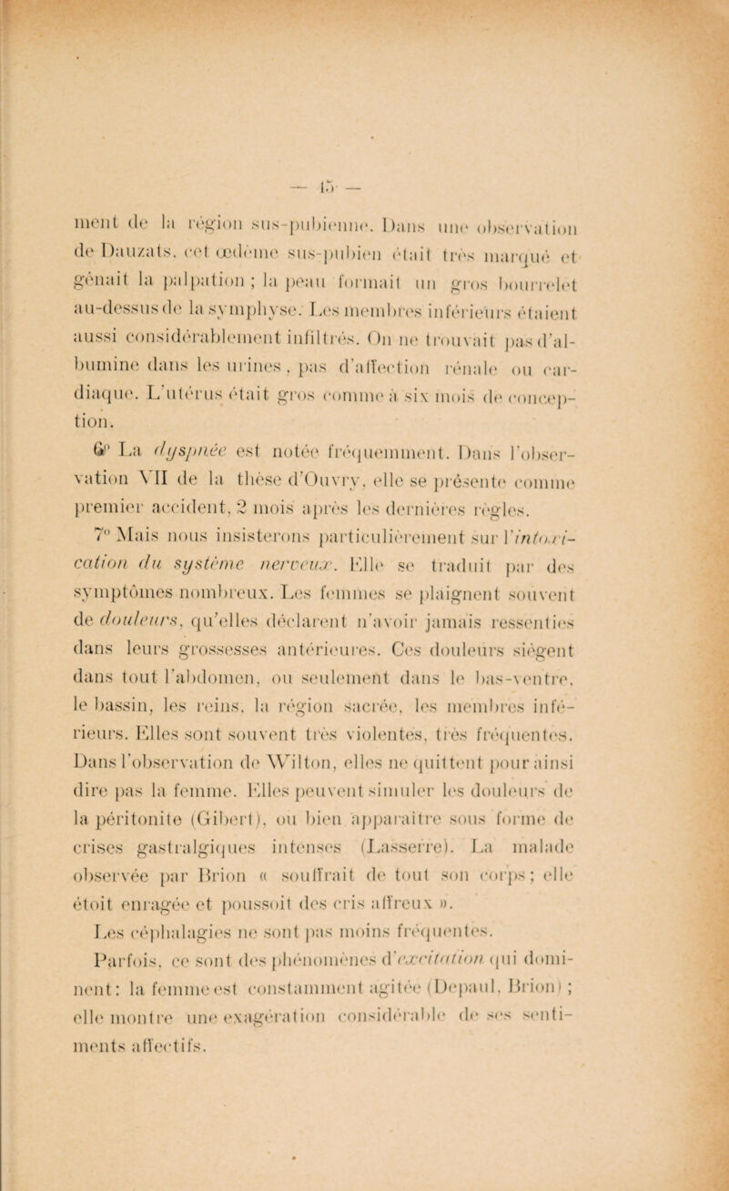 ment de la région sus-pubienne. Dans une observation de Dauzats, cet œdème sus-pubien était très marqué et gênait la palpation; la peau tonnait un gros bourrelet au-dessus de la symphyse. Les membres intérieurs étaient aussi considérablement infiltrés. On ne trouvait pas d’al¬ bumine dans les urines, pas d’affeetion rénale ou car¬ diaque. L utérus était gros comme a six mois de concep¬ tion. La dyspnée est notée fréquemment. Dans l’obser¬ vation \ II de la thèse d’Ouvry, elle se présente comme premier accident, 2 mois après les dernières règles. 7° Mais nous insisterons particulièrement sur Yinto.ri- cation du système nerveux. Elle se traduit par des symptômes nombreux. Les femmes se plaignent souvent de douleurs, qu’elles déclarent n’avoir jamais ressenties dans leurs grossesses antérieures. Ces douleurs siègent dans tout l’abdomen, ou seulement dans le bas-ventre, le bassin, les reins, la région sacrée, les membres infé¬ rieurs. Elles sont souvent très violentes, très fréquentes. Dans l’observation de AVilton, elles ne quittent pour ainsi dire pas la femme. Elles peuvent simuler les douleurs de la péritonite (Gibert), ou bien ‘apparaître sous forme de crises gastralgiques intenses (Lasserre). La malade observée par Brion « souffrait de tout son corps; elle étoit enragée et poussoit des cris alïreux ». Les eépbalagies ne sont pas moins fréquentes. Parfois, ce sont des phénomènes d cxritninm (pii domi¬ nent: la femme est constamment agitée (Depaiil. Brion» ; elle montre une exagération considérable de ses senti¬ ments affectifs. S( *s