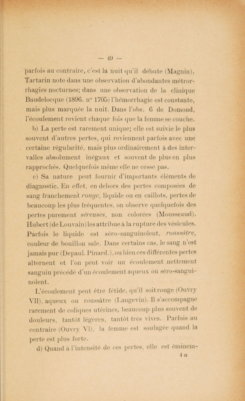 parfois au contraire, c’est la nuit qu'il débute (Magnin). Tartarin note dans une observation d’abondantes métror- rliagies nocturnes; dans une observation de la clinique Baudelocque (189G. n° 1705) riiéinorrliagie est constante, mais plus marquée la nuit. Dans l’obs. G de Domond, l’écoulement revient chaque fois (pie la femme se couche. b) La perte est rarement unique; elle est suivie le plus souvent d’autres pertes, qui reviennent parfois avec une certaine régularité, mais plus ordinairement à des inter¬ valles absolument inégaux et souvent de plus en plus rapprochés. Quelquefois même elle ne cesse pas. c) Sa nature peut fournir d'importants éléments de diagnostic. En effet, en dehors des pertes composées de sang franchement rouge, liquide ou en caillots, pertes de beaucoup les plus fréquentes, on observe quelquefois des pertes purement séreuses, non colorées (Mousseaud). Hubert (de Louvain) les attribue à la rupture des vésicules. Parfois le liquide est séro-sanguinolent, roussâtre, couleur de bouillon sale. Dans certains cas, le sang n’est jamais pur (Depaul. Pinard.), ou bien ces différentes pertes alternent et I on peut voir un écoulement nettement sanguin précédé d’un écoulement aqueux ou séro-sanguL noient. L’écoulement peut être fétide, qu il soit rouge (Ouvry VII), aqueux ou roussâtre (Langevin). Il s accompagne rarement de coliques utérines, beaucoup plus sou\ent do douleurs, tantôt légères, tantôt très vives. Parfois au contraire (Ouvry VI), la femme est soulagée quand la perte est plus forte. d) Quand à l’intensité de ces pertes, elle est éminem- 1 M