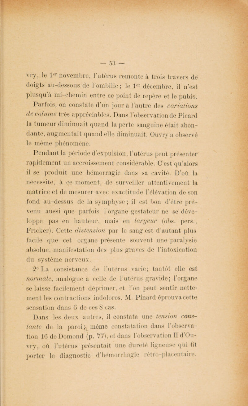 doigts au-dessous de l'ombilic; le 1er décembre, il n’est plusqu a mi-chemin entre ce point de repère et le pubis. Parfois, on constate d un jour à l’autre des variations de volume très appréciables. Dans l’observation de Picard la tumeur diminuait quand la perte sanguine était abon¬ dante, augmentait quand elle diminuait. Ouvrya observé le même phénomène. Pendant la période d expulsion, l’utérus peut présenter rapidement un accroissement considérable. C’est qu alors il se produit une hémorragie dans sa cavité. D’ou la nécessité, à ce moment, de surveiller attentivement la matrice et de mesurer avec exactitude l’élévation de son fond au-dessus de la symphyse; il est bon d’étre pré¬ venu aussi que parfois l’organe gestateur ne se déve¬ loppe pas en hauteur, mais en larrjeur (obs. pers., Fricker). Cette distension par le sang est d’autant plus facile que cet organe présente souvent une paralysie absolue, manifestation des plus graves de l’intoxication du svstème nerveux. 2° La consistance de l’utérus varie; tantôt elle est normale, analogue à celle de l’utérus gravide; l’organe se laisse facilement déprimer, et l’on peut sentir nette¬ ment les contractions indolores. M. Pinard éprouva cette sensation dans 6 de ces 8 cas. Dans les deux autres, il constata une tension cons¬ tante de la paroi; même constatation dans l’observa¬ tion 16 de Domond (p. 77), et dans l’observation II d’Ou- vrv, où l’utérus présentait une dureté ligneuse qui fit porter le diagnostic d’hémorrhagie rétro-placentaire.