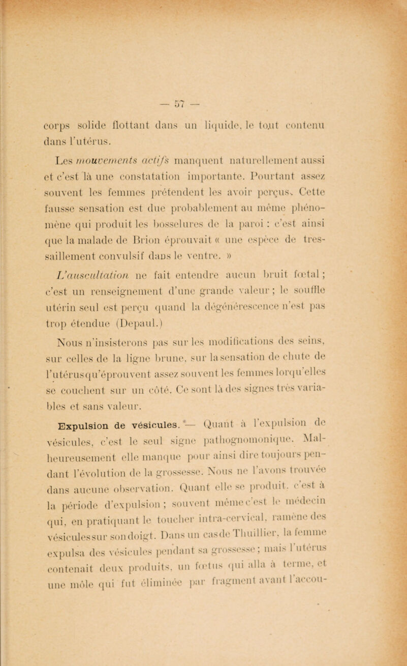 corps solide flottant dans un liquide, le to.ut contenu dans l’utérus. Les mouvements actifs manquent naturellement aussi et c’est là une constatation importante. Pourtant assez souvent les femmes prétendent les avoir perçus. Cette fausse sensation est due probablement au même phéno¬ mène qui produit les bosselures de la paroi : c’est ainsi que la malade de Brion éprouvait « une espèce de très- saillement convulsif dans le ventre. » L’auscultation ne fait entendre aucun bruit fœtal ; c’est un renseignement d’une grande valeur; le souffle utérin seul est perçu quand la dégénérescence n est pas trop étendue (Depaul.) Nous n’insisterons pas sur les modifications des seins, sur celles de la ligne brune, sur la sensation de chute de rutérusqu’éprouvent assez souvent les femmes lorqu elles se couchent sur un côté. Ce sont là des signes très varia¬ bles et sans valeur. Expulsion de vésicules.*'— Quant a 1 expulsion de vésicules, c’est le seul signe pathognomonique. ^Ial heureusement elle manque pour ainsi diic toiijotu s pi n dant l’évolution de la grossesse. Nous ne l’avons trouvée dans aucune observation. Quant elle se pioduit. < < st à la période d’expulsion; souvent même c'est le médecin qui, en pratiquant le toucher intra-cervical, ramène des vésicules sur son doigt. Dans un casde Thuillier, la tomme expulsa des vésicules pendant sa grossesse; mais 1 utérus contenait deux produits, un fœtus qui alla a terme, et une môle qui fut éliminée par fragment avant 1 accou-