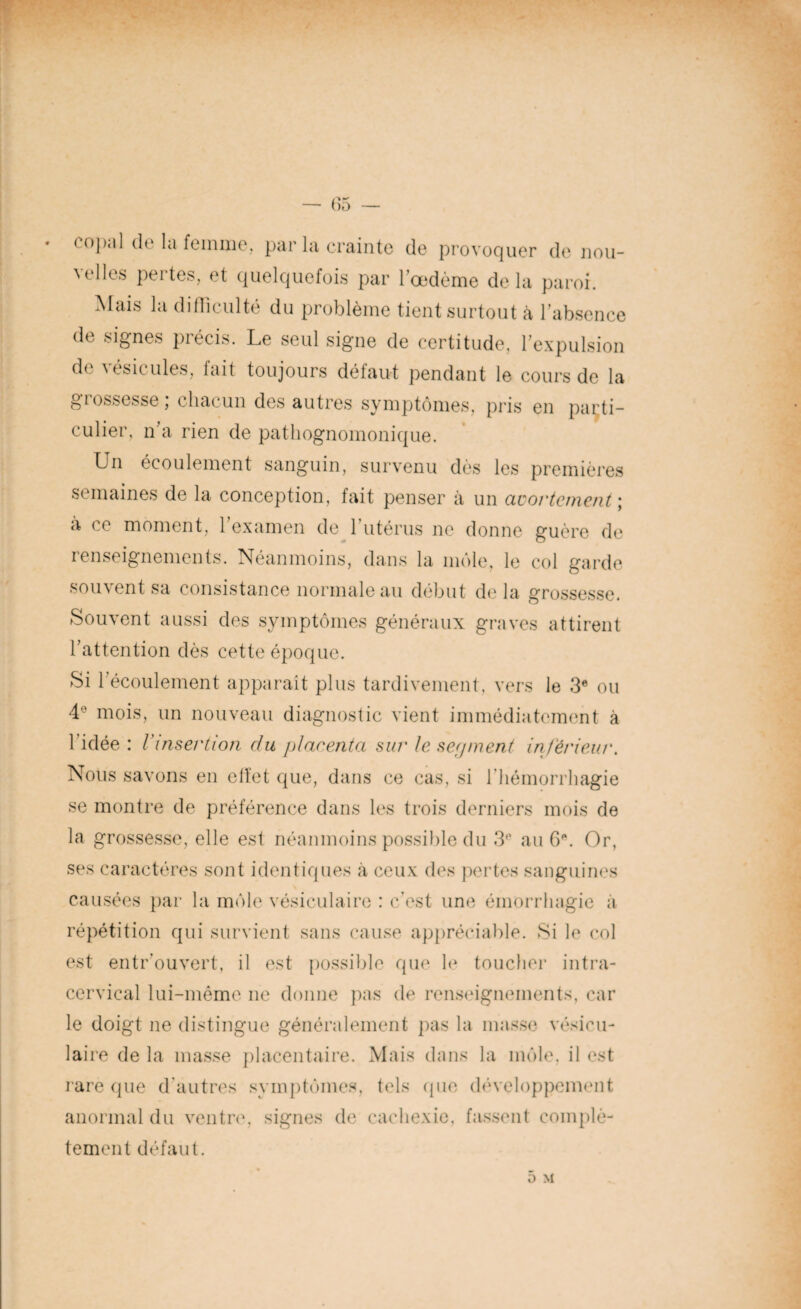 (opal do la femme, par la crainte de provoquer de nou¬ velles pertes, et quelquefois par l’œdème delà paroi. Mais la difficulté du problème tient surtout à l’absence de signes précis. Le seul signe de certitude, l’expulsion de vésicules, fait toujours défaut pendant le cours de la grossesse ; chacun des autres symptômes, pris en parti¬ culier, n’a rien de pathognomonique. Un écoulement sanguin, survenu dès les premières semaines de la conception, fait penser à un avortement ; a ce moment, l’examen de l’utérus ne donne guère de renseignements. Néanmoins, dans la môle, le col garde souvent sa consistance normale au début delà grossesse. Souvent aussi des symptômes généraux graves attirent l’attention dès cette époque. Si l’écoulement apparaît plus tardivement, vers le 3e ou 4e mois, un nouveau diagnostic vient immédiatement à 1 idée : l’insertion du placenta sur le sep ment inferieur. Nous savons en effet que, dans ce cas, si l’hémorrhagie se montre de préférence dans les trois derniers mois de la grossesse, elle est néanmoins possible du 3e au 6e. Or, ses caractères sont identiques à ceux des pertes sanguines causées par la môle vésiculaire : c’est une émorrhagie à répétition qui survient sans cause appréciable. Si le col est entr’ouvert, il est possible que le toucher intra- cervical lui-même ne donne pas de renseignements, car le doigt ne distingue généralement pas la masse vésicu¬ laire de la masse placentaire. Mais dans la môle, il est rare que d'autres symptômes, tels que développement anormal du ventre, signes de cachexie, fassent complè¬ tement défaut. ô M