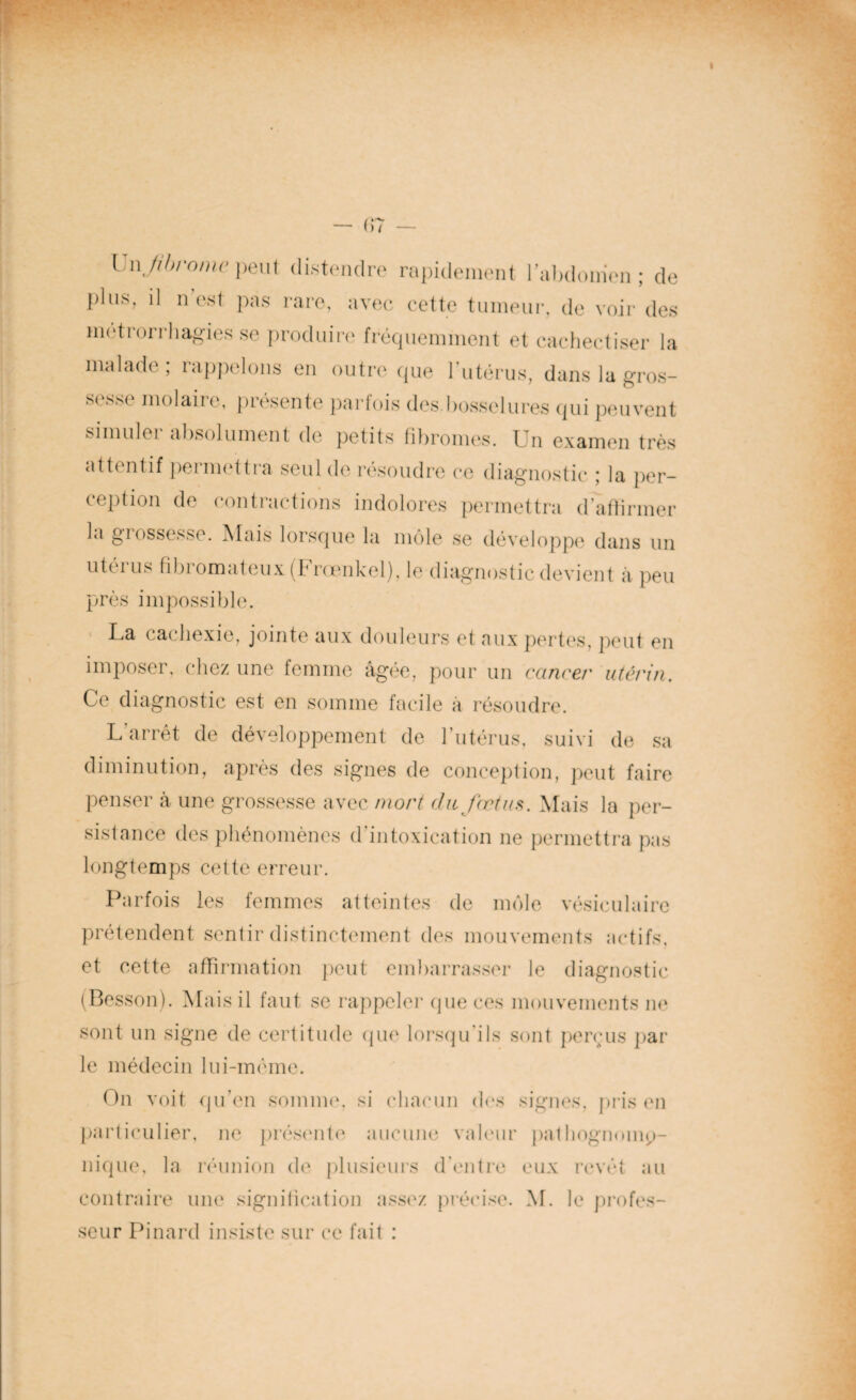 Vi\\ fibrome peut distendre rapidement l’abdomen ; de plus, il n est pas rare, avec cette tumeur, de voir des mctrorrhagies se produire fréquemment et cacheetiser la malade; rappelons en outre que l’utérus, dans la gros¬ sesse molaire, présente parfois des bosselures qui peuvent simuler absolument de petits fibromes. Un examen très attentif permettra seul de résoudre ce diagnostic ; la per¬ ception de contractions indolores permettra d’affirmer la giossesse. Mais lorsque la môle se développe dans un utérus fibromateux (Frœnkel), le diagnostic devient à peu près impossible. La cachexie, jointe aux douleurs et aux pertes, peut en imposer, chez une femme âgée, pour un cancer utérin. Ce diagnostic est en somme facile a résoudre. L'arrêt de développement de l’utérus, suivi de sa diminution, après des signes de conception, peut faire penser à une grossesse avec mort du fœtus. Mais la per¬ sistance des phénomènes d’intoxication ne permettra pas longtemps cette erreur. Parfois les femmes atteintes de môle vésiculaire prétendent sentir distinctement des mouvements actifs, et cette affirmation peut embarrasser le diagnostic (Besson). Mais il faut se rappeler que ces mouvements ne sont un signe de certitude que lorsqu’ils sont perçus par le médecin lui-même. On voit qu’en somme, si chacun des particulier, ne présente aucune valeur nique, la réunion de plusieurs d’entre contraire une signification assez précise, seur Pinard insiste sur ce fait : signes, pris en palhognmnp- eux revêt au M. le profes-