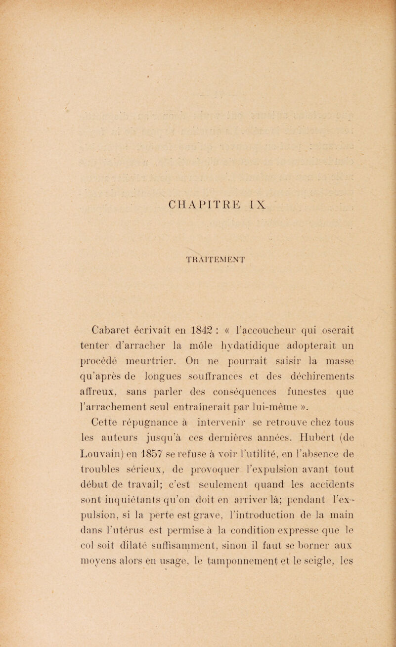 CHAPITRE IX TRAITEMENT Cabaret écrivait en 1842 : « l’accoucheur qui oserait tenter d’arracher la môle hyclatidique adopterait un procédé meurtrier. On ne pourrait saisir la masse qu’après de longues souffrances et des déchirements affreux, sans parler des conséquences funestes que rarrachement seul entraînerait par lui-même ». Cette répugnance à intervenir se retrouve chez tous les auteurs jusqu’à ces dernières années. Hubert (de Louvain) en 1857 se refuse à voir l’utilité, en l’absence de troubles sérieux, de provoquer l’expulsion avant tout début de travail; c’est seulement quand les accidents sont inquiétants qu’on doit en arriver là; pendant l’ex¬ pulsion, si la perte est grave, l'introduction de la main dans l’utérus est permise à la condition expresse que le col soit dilaté suffisamment, sinon il faut se borner aux moyens alors en usage, le tamponnement et le seigle, les