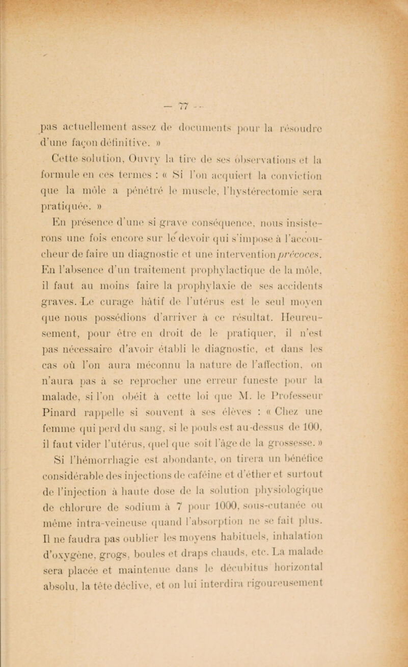 pas actuellement assez de documents pour la résoudre d’une façon définitive. » O Cette solution, Onvry la tin' de ses observations et la formule en ces termes ! (( Si Ion acquiert la conviction que la môle a pénétré le muscle, 1 hystérectomie sera pratiquée. » En présence d’une si grave conséquence, nous insiste- rons une fois encore sur le devoir qui s’impose à l'accou¬ cheur défaire un diagnostic et une intervention précoces. En l’absence d’un traitement prophylactique de la môle, il faut au moins faire la prophylaxie de ses accidents graves. Le curage hâtif de l’utérus est le seul moyen que nous possédions d’arriver à ce résultat. Heureu¬ sement, pour être en droit de le pratiquer, il n'est pas nécessaire d’avoir établi le diagnostic, et dans les cas où l’on aura méconnu la nature de l'affection, on n’aura pas à se reprocher une erreur funeste pour la malade, si l’on obéit à cette loi que M. le Professeur Pinard rappelle si souvent à ses élèves : « Chez une femme qui perd du sang, si le pouls est au-dessus do 100. il faut vider l'utérus, quel que soit 1 âge de la grossesse. » Si l’hémorrhagie est abondante, on tirera un bénéfice considérable des injections de caféine et d éther et surtout de l’injection à haute dose de la solution physiologique de chlorure de sodium a 7 pour 1000, sous-cutanée ou même intra-veineuse quand I absorption ne se tait plus. Il ne faudra pas oublier les moyens habituels, inhalation d'oxygène, grogs, boules et draps chauds, etc. La malade sera placée et maintenue dans le déeubitus lioiizontal absolu, la tète déclive, et on lui interdira rigoureusement