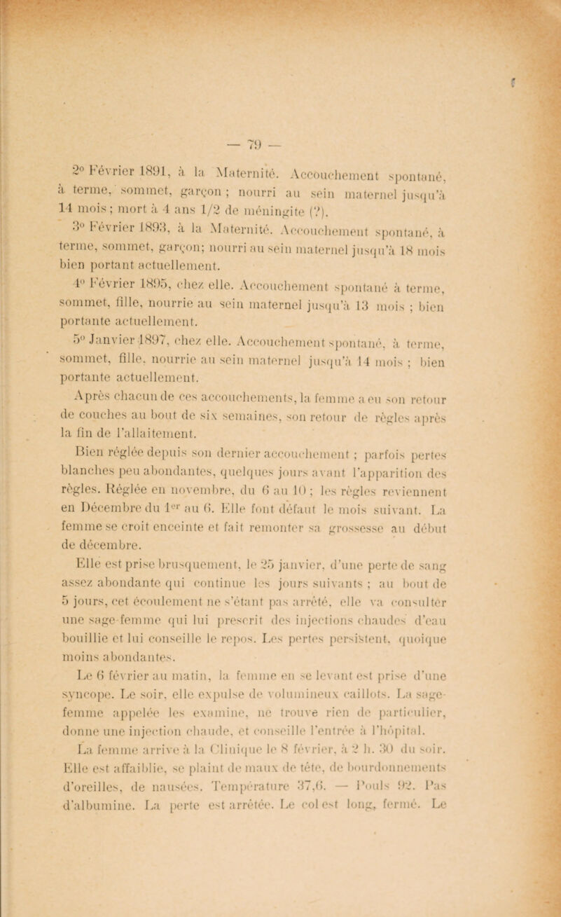 2° t1 é\ rier 1891, a la Maternité. Accouchement spontané, a ternie, sommet, garçon ; nourri au sein maternel jusqu’à 14 mois ; mort à 4 ans 1/2 de méningite (?). d° hévrier 1893, a la Maternité. Accouchement spontané, à terme, sommet, garçon; nourri au sein maternel jusqu a 18 mois bien portant actuellement. 4 1 éwier 1895, chez elle. Accouchement spontané à terme, sommet, fille, nourrie au sein maternel jusqu’à 13 mois ; bien portante actuellement. 5° Janvier 1897, chez elle. Accouchement spontané, à terme, sommet, fille, nourrie au sein maternel jusqu’à 14 mois ; bien portante actuellement. Après chacun de ces accouchements, la femme a eu son retour de couches au bout de six semaines, son retour de règles après la fin de l’allaitement. Bien réglée depuis son dernier accouchement ; parfois pertes blanches peu abondantes, quelques jours avant l’apparition des règles. Réglée en novembre, du fi au K); les règles reviennent en Décembre du 1er au fi. Elle font défaut le mois suivant. La femme se croit enceinte et fait remonter sa grossesse au début de décembre. Elle est prise brusquement, le 25 janvier, d’une perte de sang assez abondante qui continue les jours suivants ; au bout de 5 jours, cet écoulement ne s’étant pas arrêté, elle va consulter une sage-femme qui lui prescrit des injections chaudes d’eau bouillie et lui conseille le repos. Les pertes persistent, quoique moins abondantes. Le fi février au matin, la femme en se levant est prise d’une syncope. Le soir, elle expulse de volumineux caillots. La sage- femme appelée les examine, ne trouve rien de particulier, donne une injection chaude, et conseille l’entrée à l’hôpital. La femme arrive à la < -Unique le 8 février, à 2 h. 30 du soir. Elle est affaiblie, se plaint de maux de tète, de bourdonnements d’oreilles, de nausées. Température 37,fi. — Pouls 92. Pas d’albumine. La perte est arrêtée. Le colest long, fermé. Le