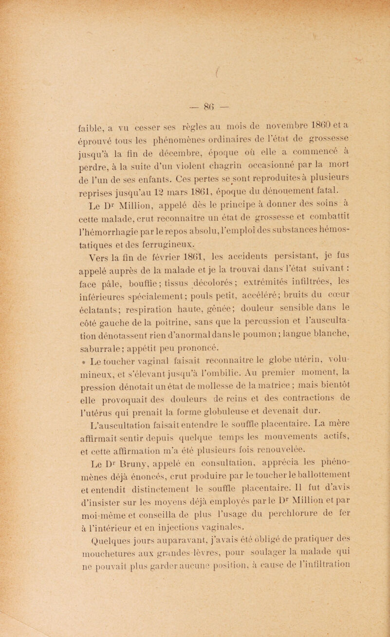 faible, a vu cesser ses règles au mois de novembre 1860 et a éprouvé tous les phénomènes ordinaires de l’état de grossesse jusqu’à la fin de décembre, époque où elle a commencé à perdre, à la suite d’un violent chagrin occasionné par la mort de l’un de ses enfants. Ces pertes seront reproduites à plusieurs reprises jusqu’au 12 mars 1861, époque du dénouement fatal. Le Dr Million, appelé dès le principe à donner des soins à cette malade, crut reconnaître un état de grossesse et combattit l’hémorrhagie par le repos absolu, l’emploi des substances hémos¬ tatiques et des ferrugineux. Vers la fin de février 1861, les accidents persistant, je fus appelé auprès de la malade et je la trouvai dans 1 état suivant . face pâle, bouffie ; tissus décolorés ; extrémités infiltrées, les inférieures spécialement; pouls petit, accéléré; bruits du cœur éclatants; respiration haute, gênée; douleur sensible dans le côté gauche de la poitrine, sans que la percussion et l’ausculta¬ tion dénotassent rien d’anormal dans le poumon ; langue blanche, saburrale; appétit peu prononcé. ♦ Le toucher vaginal faisait reconnaître le globe utérin, volu¬ mineux, et s’élevant jusqu’à l’ombilic. Au premier moment, la pression dénotait un état de mollesse de la matrice ; mais bientôt elle provoquait des douleurs de reins et des contractions de l’utérus qui prenait la forme globuleuse et devenait dur. L’auscultation faisait entendre le souffle placentaire. La mère affirmait sentir depuis quelque temps les mouvements actifs, et cette affirmation m’a été plusieurs fois renouvelée. Le l)1' Bruny, appelé en consultation, apprécia les phéno¬ mènes déjà énoncés, crut produire par le toucher le ballottement et entendit distinctement le souffle placentaire.il fut davis d’insister sur les moyens déjà employés parle I)r Million et par moi-même et conseilla de plus l’usage du perchlorure de fer à l’intérieur et en injections vaginales. Quelques jours auparavant, j’avais été obligé de pratiquer des mouchetures aux grandes-lèvres, pour soulager la malade qui