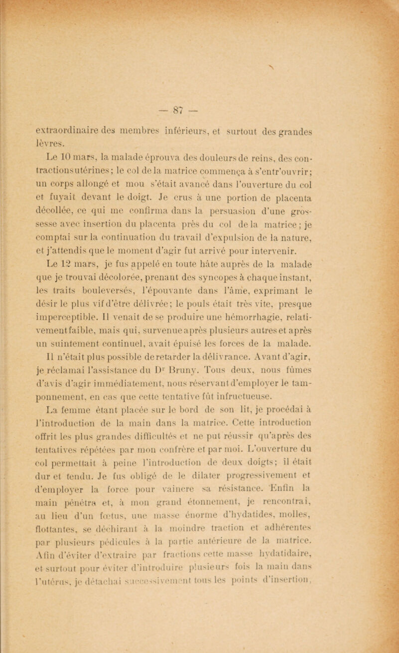 8? — extraordinaire des membres inférieurs, et surtout des grandes lèvres. Le 10 mars, la malade éprouva des douleurs de reins, des con¬ tractions utérines; le col delà matrice commença à s’entr’ouvrir ; un corps allongé et mou s’était avancé dans l’ouverture du col et fuyait devant le doigt. Je crus à une portion de placenta décollée, ce qui me confirma dans la persuasion d’une gros¬ sesse avec insertion du placenta près du col delà matrice; je comptai sur la continuation du travail d’expulsion de la nature, et j’attendis que le moment d’agir fut arrivé pour intervenir. Le 12 mars, je fus appelé en toute hâte auprès de la malade que je trouvai décolorée, prenant des syncopes à chaque instant, les traits bouleversés, l’épouvante dans l’âme, exprimant le désir le plus vif d’être délivrée; le pouls était très vite, presque imperceptible. Il venait de se produire une hémorrhagie, relati¬ vement faible, mais qui, survenue après plusieurs autres et après un suintement continuel, avait épuisé les forces de la malade. Il n’était plus possible de retarder la délivrance. Avant d’agir, je réclamai l’assistance du D1 Bruny. Tous deux, nous fûmes d’avis d’agir immédiatement, nous réservant d’employer le tam¬ ponnement, en cas que cette tentative fût infructueuse. La femme étant placée sur le bord de son lit, je procédai à l’introduction de la main dans la matrice. Cette introduction offrit les plus grandes difficultés et ne put réussir qu’après des tentatives répétées par mon confrère et par moi. L’ouverture du col permettait à peine l’introduction de deux doigts; il était dur et tendu. Je fus obligé de le dilater progressivement et d’employer la force pour vaincre sa résistance. 'Enfin la main pénétra et, à mon grand étonnement, je rencontrai, au lieu d’un fœtus, une masse énorme d’hydatides, molles, flottantes, se déchirant à la moindre traction et adhérentes par plusieurs pédicules à la partie anterieure de la matrice. Afin d’éviter d’extraire par tractions cette masse hydatidaire, et surtout pour éviter d introduira* plusieurs fois la main dans l’utérus, je détachai s/.ieoessivcm *nt tous les points d’insertion,