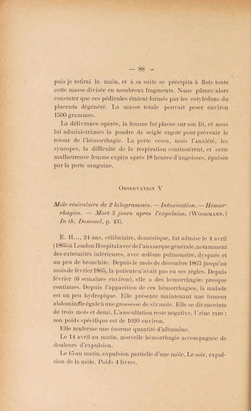 puis je retirai la main, et à sa suite se précipita à flots toute cette masse divisée en nombreux fragments. Nous pûmes alors constater que ces pédicules étaient formés par les cotylédons du placenta dégénéré. La masse totale pouvait peser environ 1500 grammes. La délivrance opérée, la femme fut placée sur son lit, et nous lui administrâmes la poudre de seigle ergoté pour prévenir le retour de l’hémorrhagie. La perte cessa, mais l’anxiété, les syncopes, la difficulté de la respiration continuèrent, et cette malheureuse femme expira après 18 heures d’angoisses, épuisée par la perte sanguine. Observation V Mâle vésiculaire de 2 kilogrammes. —Intoxication. —Hémor¬ rhagies. — Mort 3 jours après Vexpulsion. (Woodmann.) In th. Domond, p. 43). E. IL.., 24 ans, célibataire, domestique, fut admise le 4 avril (1865)à London Hospital avec del’anasarque générale,notamment des extrémités inférieures, avec œdème pulmonaire, dyspnée et un peu de bronchite. Depuis le mois de décembre 1863 jusqu’au mois de février 1865, la patienten’avait pas eu ses règles. Depuis février (6 semaines environ), elle a des hémorrhagies presque continues. Depuis l’apparition de ces hémorrhagies, la malade est un peu hydropique. Elle présente maintenant une tumeur abdominale égale à une grossesse de six mois. Elle se dit enceinte de trois mois et demi. L’auscultation reste négative. Urine rare : son poids spécifique est de 1020 environ. Elle renferme une énorme quantité d’albumine. Le 14 avril au matin, nouvelle hémorrhagie accompagnée de douleurs d’expulsion. Le 15 au matin, expulsion partielle d’une môle. Le soir, expul¬ sion de la môle. Poids 4 livres.