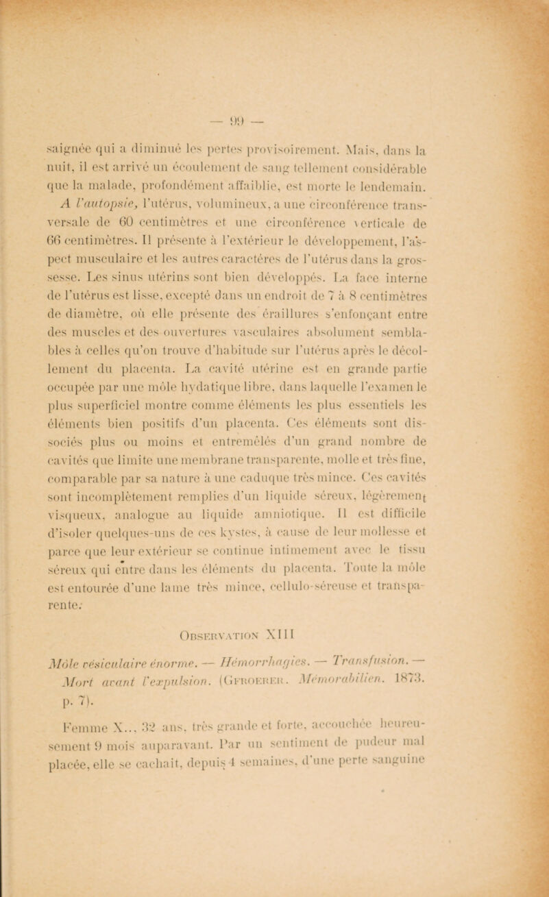 saignée qui a diminué les pertes provisoirement. Mais, dans la nuit, il est arrivé un écoulement de sang tellement considérable que la malade, profondément affaiblie, est morte le lendemain. A l'autopsie, l’utérus, volumineux, a une circonférence trans¬ versale de 60 centimètres et une circonférence \erticale de 66 centimètres. Il présente à l’extérieur le développement, l'as¬ pect musculaire et les autres caractères de l’utérus dans la gros¬ sesse. Les sinus utérins sont bien développés. La face interne de l’utérus est lisse, excepté dans un endroit de 7 à 8 centimètres de diamètre, où elle présente des éraillures s’enfonçant entre des muscles et des ouvertures vasculaires absolument sembla¬ bles à celles qu’on trouve d’habitude sur l’utérus après le décol¬ lement du placenta. La cavité utérine est en grande partie occupée par une môle hydatique libre, dans laquelle l’examen le plus superficiel montre comme éléments les plus essentiels les éléments bien positifs d’un placenta. Ces éléments sont dis¬ sociés plus ou moins et entremêlés d’un grand nombre de cavités que limite une membrane transparente, molle et très fine, comparable par sa nature à une caduque très mince. Ces cavités sont incomplètement remplies d’un liquide séreux, légèrement visqueux, analogue au liquide amniotique. Il est difficile d’isoler quelques-uns de ces kystes, à cause de leur mollesse et parce que leur extérieur se continue intimement avec le tis^u séreux qui entre dans les éléments du placenta, toute la môle est entourée d’une lame très mince, cellulo-séreuse et transpa¬ rente: Observation XIII Môle vésiculaire énorme. — Ilémorrharjies. 7 ransfttsion. Mort avant l'expulsion. (Gfrokrer. Mémorabilien. 1878. p. 7). Femme X.., seraent fi mois placée, elle se 32 ans, très grande et forte, accouchée hcureu- auparavant. Par un sentiment de pudeur mal cachait, depuis 1 semaines, d’une perte sanguine