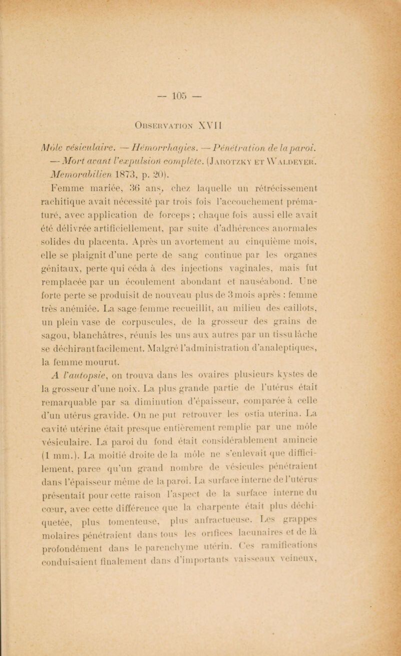 Observation XVII !\l(')ic vésiculaire. —Hémorrhagies. —Pénétration de la paroi. — Mort avant l'expulsion complète. (Jauotzky et Wai.deyek. Memorahilien 1873, p. 20). Femme mariée, 30 ans, chez laquelle un rétrécissement rachitique avait nécessité par trois fois l'accouchement préma¬ turé, avec application de forceps ; chaque fois aussi elle avait été délivrée artificiellement, par suite d’adhérences anormales solides du placenta. Après un avortement au cinquième mois, elle se plaignit d’une perte de sang continue par les organes génitaux, perte qui céda à des injections vaginales, mais fut remplacée par un écoulement abondant et nauséabond. Fne forte perte se produisit de nouveau plus de 3 mois après : femme très anémiée. La sage femme recueillit, au milieu de'' caillots, un plein vase de corpuscules, de la grosseur des grains de sagou, blanchâtres, réunis les uns aux autres par un tissu lâche se déchirant facilement. Malgré l’administration d’analeptiques, la femme mourut. A Vautopsie, on trouva dans les ovaires plusieurs kystes de la grosseur d’une noix. La plus grande partie de l’utérus était remarquable par sa diminution d’épaisseur, comparée a celle d’un utérus gravide. On ne put retrouver les ostia uterina. La cavité utérine était presque entièrement remplie par une môle vésiculaire. La paroi du fond était considérablement amincie (1 mm.). La moitié droite de la môle ne s’enlevait que dilfiei- lement, parce qu’un grand nombre de vésicules pendraient dans l’épaisseur même de la paroi. La surface interne de l’utérus présentait pour cette raison l’aspect de la surtact' interne du coeur, avec cette différence que la charpente était plu> de< hi quetée, plus tomenteuse, plus anlractueuse. Les giappe^ molaires pénétraient dans tous les orifices lacunaiies et d» la profondément dans le parenchyme utérin. Les ramifications conduisaient finalement dans d’importants vaisseaux \eineux,