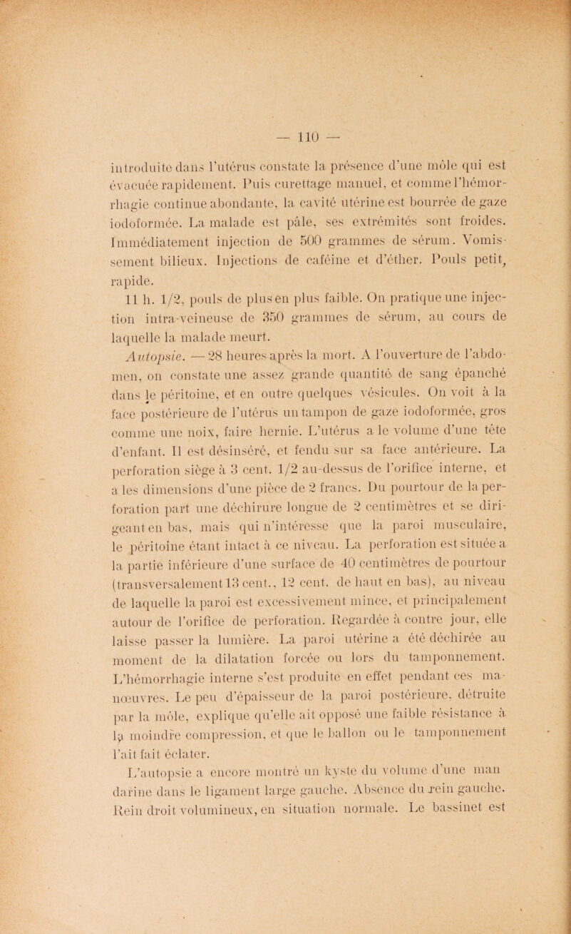 introduite dans l’utérus constate la présence d’une môle qui est évacuée rapidement. Puis curettage manuel, et comme l’hémor¬ rhagie continue abondante, la cavité utérine est bourrée de gaze iodôformée. La malade est pâle, ses extrémités sont froides. Immédiatement injection de 500 grammes de sérum. Vomis¬ sement bilieux. Injections de caféine et d’éther. Pouls petit, rapide. 11 h. 1/2, pouls de plus en plus faible. On pratique une injec¬ tion intra-veineuse de 350 grammes de sérum, au cours de laquelle la malade meurt. Autopsie. —28 heures après la mort. A l’ouverture de l’abdo¬ men, on constate une assez grande quantité de sang épanché dans le péritoine, et en outre quelques vésicules. On voit à la face postérieure de l’utérus un tampon de gaze iodoformée, gros comme une noix, faire hernie. L’utérus ale volume d’une tête d’enfant. Il est désinséré, et fendu sur sa face antérieure. La perforation siège à 3 cent. 1/2 au-dessus de l’orifice interne, et a les dimensions d’une pièce de 2 francs. Du pourtour de la per¬ foration part une déchirure longue de 2 centimètres et se diri¬ geant en bas, mais qui n’intéresse que la paroi musculaire, le péritoine étant intact à ce niveau. La perforation est située a la partie inférieure d’une surface de 40 centimètres de pourtour (transversalement 13 cent., 12 cent, de haut en bas), au niveau de laquelle la paroi est excessivement mince, et principalement autour de l’orifice de perforation. Regardée à contre jour, elle laisse passer la lumière. La paroi utérine a été déchirée au moment de la dilatation forcée ou lors du tamponnement. L’hémorrhagie interne s’est produite en effet pendant ces ma¬ nœuvres. Le peu d’épaisseur de la paroi postérieure, détruite par la môle, explique qu’elle ait opposé une faible résistance à lyi moindre compression, et que le ballon ou le tamponnement l’ait fait éclater. L’autopsie a encore montré un kyste du volume d une man darine dans le ligament large gauche. Absence du xein gauche. Rein droit volumineux, en situation normale. Le bassinet est