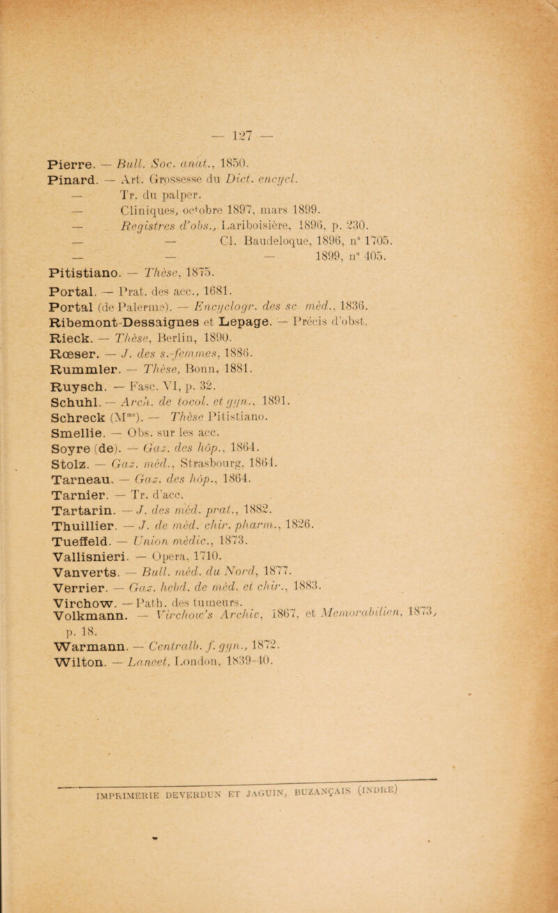 Pierre. — Bull. Soc. anat., 1S5D. Pinard. — Art. Grossesse du Dtct. encijcl. Tr. du palper. — Cliniques, octobre 1897, mars 1899. — Registres d’obs., Lariboisière, 189b, p. 230. — — Cl. Baudeloque, 1896, n° 1705. — — — 1899, n° 105. Pitistiano. — Thèse, 1875. Portai. — Prat. des aec., 1681. Portai (de Païenne). — Eucgclogr. des se mèd., 1836. Ribemont-Dessaignes et Lepage. — Précis d’obst. Rieck. — Thèse, Berlin, 1890. Rœser. — J. des s.-femmes, 1886. Rummler. — Thèse, Bonn. 1881. Ruysch. — b ase. VI, p. 32. Schuhl.— Arcii. de tocol. et ggn.. 1891. Schreck (MnH‘). — Thèse Pitistiano. Smellie. — Obs. sur les acc. Soyre (de). — Gaz. des hôp., 1864. Stolz. — G az. mèd., Strasbourg, 1861. Tarneau. — Gaz. des hôp., 1864. Tarnier. — Tr. d’acc. Tartarin. — J. des mèd. prat., 1882. Thuillier. — J. de mèd. cliir. pharni., 1826. Tueffeld. — Union mèdic., 1873. Vallisnieri. — Opéra. 1710. Vanverts. — Bull. mèd. du Nord, 1877. Verrier. — Gaz. hebd. de mèd. et chir., 1<S Virchow. —Path. des tumeurs. Volkmann. — Virchow’s Archic, 1867, et Meinorabilien, 18 p. 18. Warmann. — Centrait), f. ggn., 1872. Wilton. — Lancet, London, 1839-40. IMPRIMERIE DEVERDUN ET JaGUIN, BUZANÇAIS (INDRE)