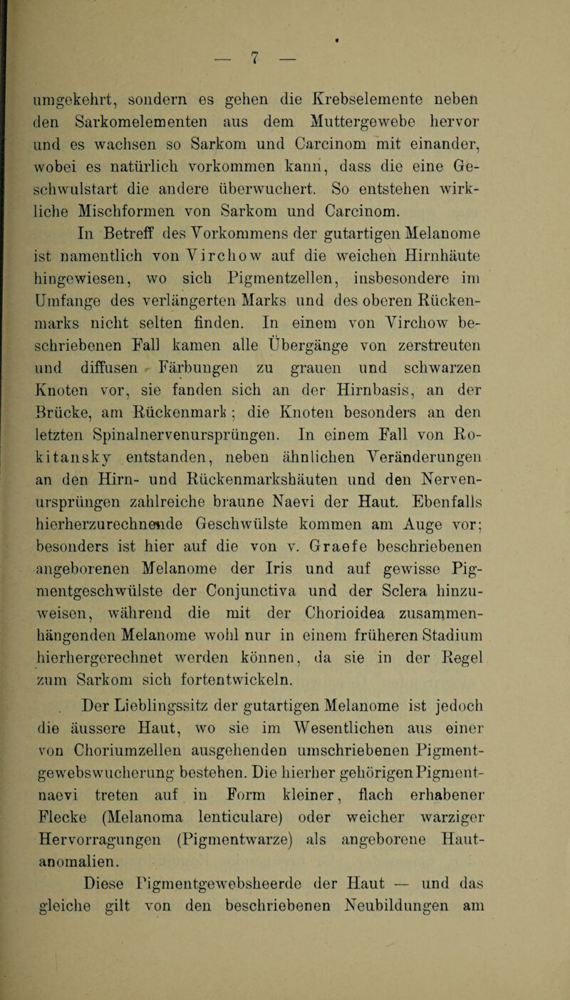 t umgekehrt, sondern es gehen die Krebselemente neben den Sarkomelementen aus dem Muttergewebe hervor und es wachsen so Sarkom und Carcinom mit einander, wobei es natürlich Vorkommen kann, dass die eine Ge¬ schwulstart die andere überwuchert. So entstehen wirk¬ liche Mischformen von Sarkom und Carcinom. In Betreff des Vorkommens der gutartigen Melanome ist namentlich von Virchow auf die weichen Hirnhäute hingewiesen, wo sich Pigmentzellen, insbesondere im Umfange des verlängerten Marks und des oberen Rücken¬ marks nicht selten finden. In einem von Virchow be¬ schriebenen Pall kamen alle Übergänge von zerstreuten und diffusen Färbungen zu grauen und schwarzen Knoten vor, sie fanden sich an der Hirnbasis, an der Brücke, am Rückenmarl; die Knoten besonders an den letzten Spinalnervenursprüngen. In einem Fall von Ro¬ kitansky entstanden, neben ähnlichen Veränderungen an den Hirn- und Rückenmarkshäuten und den Nerven- ursprüngen zahlreiche braune Naevi der Haut. Ebenfalls hierherzurechnende Geschwülste kommen am Auge vor; besonders ist hier auf die von v. Graefe beschriebenen angeborenen Melanome der Iris und auf gewisse Pig¬ mentgeschwülste der Conjunctiva und der Sclera hinzu¬ weisen, während die mit der Chorioidea zusammen¬ hängenden Melanome wohl nur in einem früheren Stadium hierhergerechnet werden können, da sie in der Regel zum Sarkom sich fortentwickeln. Der Lieblingssitz der gutartigen Melanome ist jedoch die äussere Haut, wo sie im Wesentlichen aus einer von Choriumzellen ausgehenden umschriebenen Pigment¬ gewebswucherung bestehen. Die hierher gehörigenPigment- naevi treten auf in Form kleiner, flach erhabener Flecke (Melanoma lentieulare) oder weicher warziger Hervorragungen (Pigmentwarze) als angeborene Haut¬ anomalien. Diese Pigmentgewebsheerde der Haut — und das gleiche gilt von den beschriebenen Neubildungen am