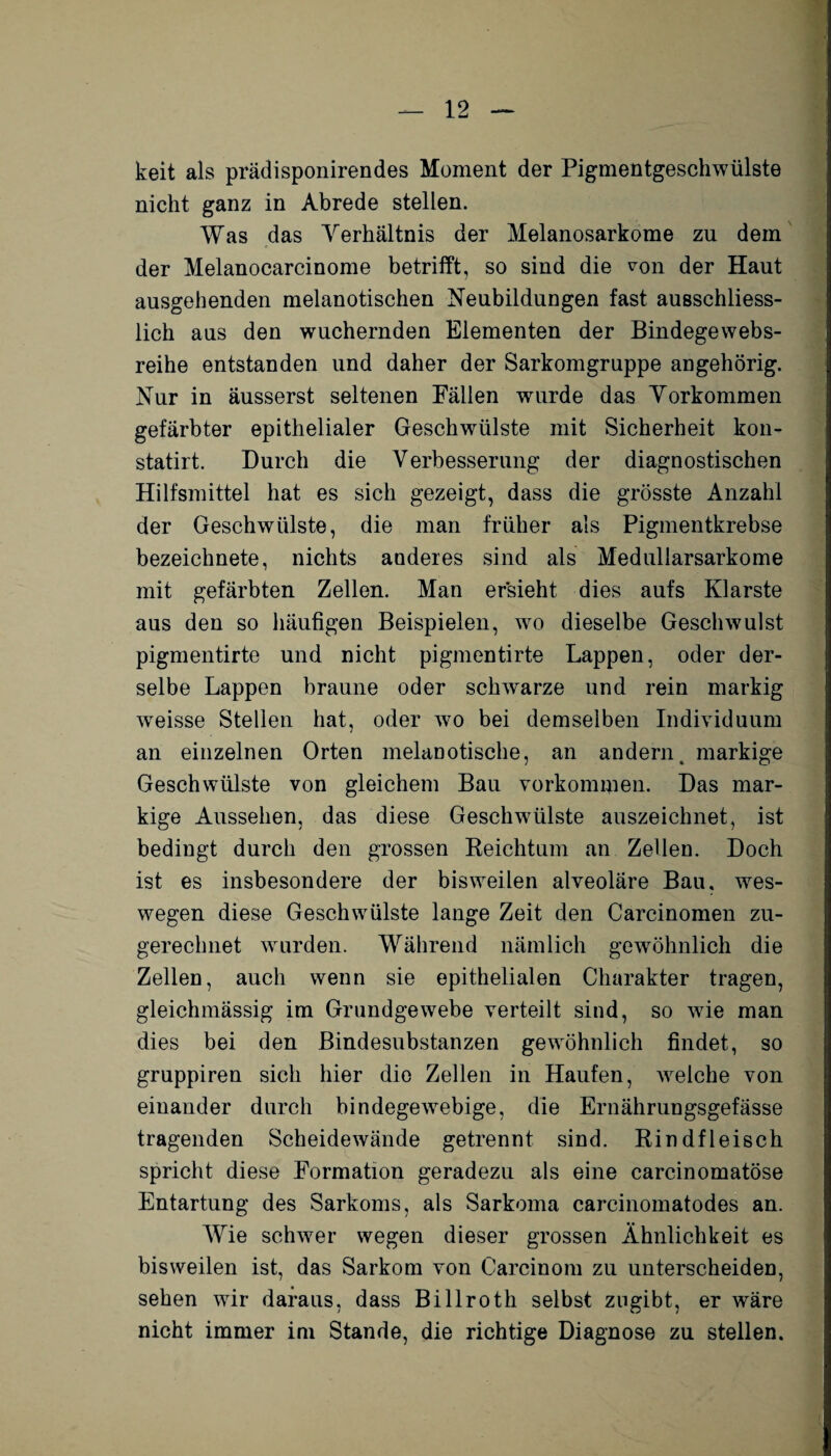 keit als prädisponirendes Moment der Pigmentgeschwülste nicht ganz in Abrede stellen. Was das Verhältnis der Melanosarkome zu dem der Melanocarcinome betrifft, so sind die von der Haut ausgehenden melanotischen Neubildungen fast ausschliess¬ lich aus den wuchernden Elementen der Bindegewebs- reihe entstanden und daher der Sarkomgruppe an gehörig. Nur in äusserst seltenen Fällen wurde das Vorkommen gefärbter epithelialer Geschwülste mit Sicherheit kon- statirt. Durch die Verbesserung der diagnostischen Hilfsmittel hat es sich gezeigt, dass die grösste Anzahl der Geschwülste, die man früher als Pigmentkrebse bezeichnete, nichts anderes sind als Meduliarsarkome mit gefärbten Zellen. Man ersieht dies aufs Klarste aus den so häufigen Beispielen, wo dieselbe Geschwulst pigmentirte und nicht pigmentirte Lappen, oder der¬ selbe Lappen braune oder schwarze und rein markig w^eisse Stellen hat, oder wo bei demselben Individuum an einzelnen Orten melanotische, an andern, markige Geschwülste von gleichem Bau Vorkommen. Das mar¬ kige Aussehen, das diese Geschwülste auszeichnet, ist bedingt durch den grossen Reichtum an Zellen. Doch ist es insbesondere der bisweilen alveoläre Bau. wes¬ wegen diese Geschwülste lange Zeit den Carcinomen zu¬ gerechnet wurden. Während nämlich gewöhnlich die Zellen, auch wenn sie epithelialen Charakter tragen, gleichmässig im Grundgewebe verteilt sind, so wie man dies bei den Bindesubstanzen gewöhnlich findet, so gruppiren sich hier die Zellen in Haufen, weiche von einander durch bindegewebige, die Ernährungsgefässe tragenden Scheidewände getrennt sind. Rindfleisch spricht diese Formation geradezu als eine carcinomatöse Entartung des Sarkoms, als Sarkoma carcinomatodes an. Wie schwer wegen dieser grossen Ähnlichkeit es bisweilen ist, das Sarkom von Carcinom zu unterscheiden, sehen wir daraus, dass Billroth selbst zugibt, er wäre nicht immer im Stande, die richtige Diagnose zu stellen.