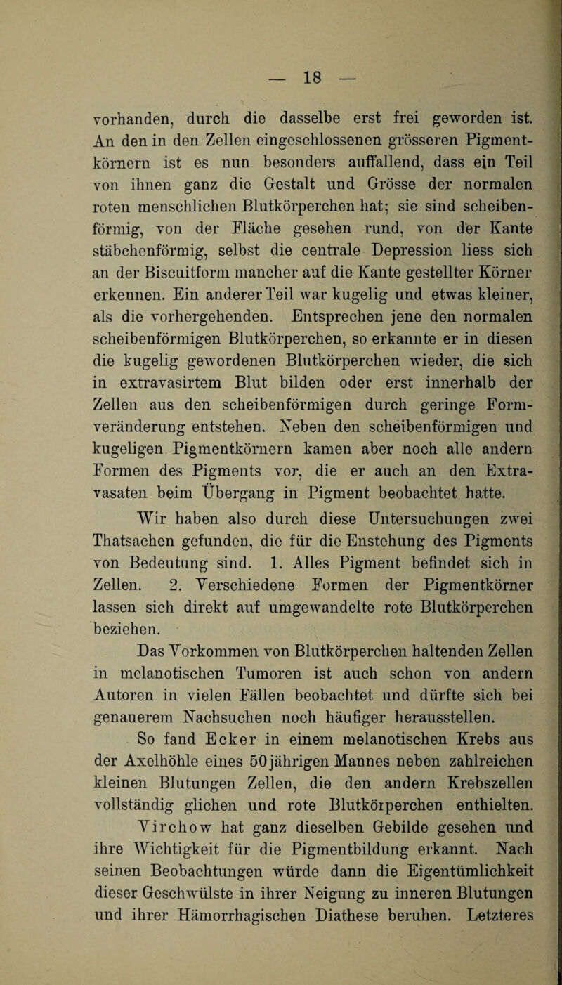 vorhanden, durch die dasselbe erst frei geworden ist. An den in den Zellen eingeschlossenen grösseren Pigment¬ körnern ist es nun besonders auffallend, dass ein Teil von ihnen ganz die Gestalt und Grösse der normalen roten menschlichen Blutkörperchen hat; sie sind scheiben¬ förmig, von der Fläche gesehen rund, von der Kante stäbchenförmig, selbst die centrale Depression liess sich an der Biscuitform mancher auf die Kante gestellter Körner erkennen. Ein anderer Teil war kugelig und etwas kleiner, als die vorhergehenden. Entsprechen jene den normalen scheibenförmigen Blutkörperchen, so erkannte er in diesen die kugelig gewordenen Blutkörperchen wieder, die sich in extravasirtem Blut bilden oder erst innerhalb der Zellen aus den scheibenförmigen durch geringe Form¬ veränderung entstehen. Neben den scheibenförmigen und kugeligen Pigmentkörnern kamen aber noch alle andern Formen des Pigments vor, die er auch an den Extra¬ vasaten beim Übergang in Pigment beobachtet hatte. Wir haben also durch diese Untersuchungen zwei Thatsachen gefunden, die für die Enstehung des Pigments von Bedeutung sind. 1. Alles Pigment befindet sich in Zellen. 2. Verschiedene Formen der Pigmentkörner lassen sich direkt auf umgewandelte rote Blutkörperchen beziehen. Das Vorkommen von Blutkörperchen haltenden Zellen in melanotischen Tumoren ist auch schon von andern Autoren in vielen Fällen beobachtet und dürfte sich bei genauerem Nachsuchen noch häufiger heraussteilen. So fand Ecker in einem melanotischen Krebs aus der Axelhöhle eines 50 jährigen Mannes neben zahlreichen kleinen Blutungen Zellen, die den andern Krebszellen vollständig glichen und rote Blutkörperchen enthielten. Virchow hat ganz dieselben Gebilde gesehen und ihre Wichtigkeit für die Pigmentbildung erkannt. Nach seinen Beobachtungen würde dann die Eigentümlichkeit dieser Geschwülste in ihrer Neigung zu inneren Blutungen und ihrer Hämorrhagischen Diathese beruhen. Letzteres