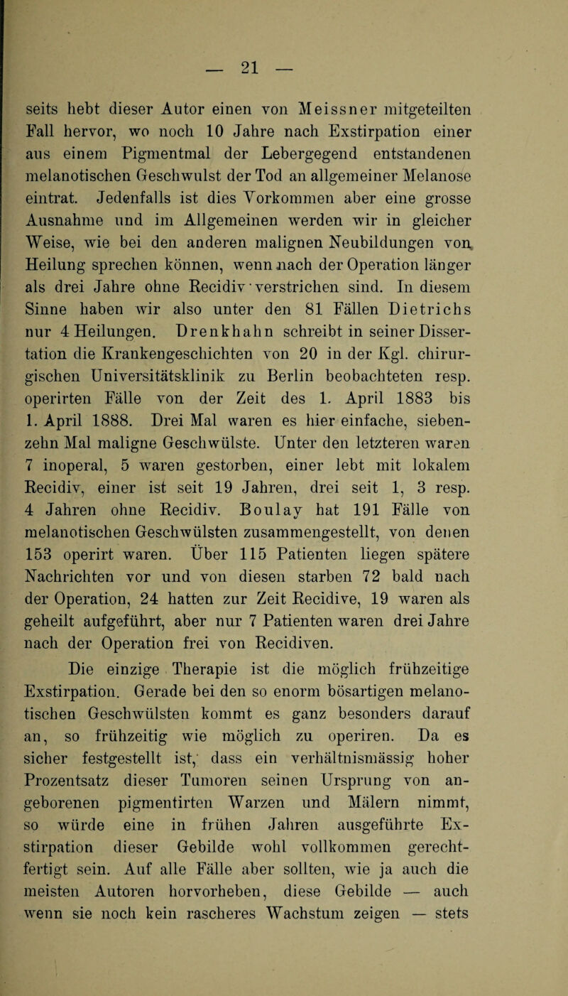 seits hebt dieser Autor einen von Meissner mitgeteilten Fall hervor, wo noch 10 Jahre nach Exstirpation einer aus einem Pigmentmal der Lebergegend entstandenen melanotischen Geschwulst der Tod an allgemeiner Melanose eintrat. Jedenfalls ist dies Yorkommen aber eine grosse Ausnahme und im Allgemeinen werden wir in gleicher Weise, wie bei den anderen malignen Neubildungen von. Heilung sprechen können, wenn nach der Operation länger als drei Jahre ohne Recidiv verstrichen sind. In diesem Sinne haben wir also unter den 81 Fällen Dietrichs nur 4 Heilungen. Drenkhahn schreibt in seiner Disser¬ tation die Krankengeschichten von 20 in der Kgl. chirur¬ gischen Universitätsklinik zu Berlin beobachteten resp. operirten Fälle von der Zeit des 1. April 1883 bis 1. April 1888. Drei Mal waren es hier einfache, sieben¬ zehn Mal maligne Geschwülste. Unter den letzteren waren 7 inoperal, 5 waren gestorben, einer lebt mit lokalem Recidiv, einer ist seit 19 Jahren, drei seit 1, 3 resp. 4 Jahren ohne Recidiv. Boulay hat 191 Fälle von melanotischen Geschwülsten zusammengestellt, von denen 153 operirt waren. Über 115 Patienten liegen spätere Nachrichten vor und von diesen starben 72 bald nach der Operation, 24 hatten zur Zeit Recidive, 19 waren als geheilt auf geführt, aber nur 7 Patienten waren drei Jahre nach der Operation frei von Recidiven. Die einzige Therapie ist die möglich frühzeitige Exstirpation. Gerade bei den so enorm bösartigen melano¬ tischen Geschwülsten kommt es ganz besonders darauf an, so frühzeitig wie möglich zu operiren. Da es sicher festgestellt ist, dass ein verhältnismässig hoher Prozentsatz dieser Tumoren seinen Ursprung von an¬ geborenen pigmentirten Warzen und Mälern nimmt, so würde eine in frühen Jahren ausgeführte Ex¬ stirpation dieser Gebilde wohl vollkommen gerecht¬ fertigt sein. Auf alle Fälle aber sollten, wie ja auch die meisten Autoren horvorheben, diese Gebilde — auch wenn sie noch kein rascheres Wachstum zeigen — stets
