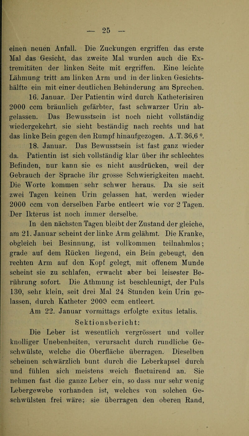 einen neuen Anfall. Die Zuckungen ergriffen das erste Mal das Gesicht, das zweite Mal wurden auch die Ex¬ tremitäten der linken Seite mit ergriffen* Eine leichte Lähmung tritt am linken Arm und in der linken Gesichts¬ hälfte ein mit einer deutlichen Behinderung am Sprechen. 16. Januar. Der Patientin wird durch Katheterisiren 2000 ccm bräunlich gefärbter, fast schwarzer Urin ab¬ gelassen. Das Bewusstsein ist noch nicht vollständig wiedergekehrt, sie sieht beständig nach rechts und hat das linke Bein gegen den Kumpf hinauf gezogen. A.T. 36,6 °. 18. Januar. Das Bewusstsein ist fast ganz wieder da. Patientin ist sich vollständig klar über ihr schlechtes Befinden, nur kann sie es nicht ausdrücken, weil der Gebrauch der Sprache ihr grosse Schwierigkeiten macht. Die Worte kommen sehr schwer heraus. Da sie seit zwei Tagen keinen Urin gelassen hat, werden wieder 2000 ccm von derselben Farbe entleert wie vor 2 Tagen. Der Ikterus ist noch immer derselbe. In den nächsten Tagen bleibt der Zustand der gleiche, am 21. Januar scheint der linke Arm gelähmt. Die Kranke, obgleich bei Besinnung, ist vollkommen teilnahmlos; grade auf dem Rücken liegend, ein Bein gebeugt, den rechten Arm auf den Kopf gelegt, mit offenem Munde scheint sie zu schlafen, erwacht aber bei leisester Be¬ rührung sofort. Die Athmung ist beschleunigt, der Puls 130, sehr klein, seit drei Mal 24 Stunden kein Urin ge¬ lassen, durch Katheter 2000 ccm entleert. Am 22. Januar vormittags erfolgte exitus letalis. Sekti onsbericht: Die Leber ist wesentlich vergrössert und voller knolliger Unebenheiten, verursacht durch rundliche Ge¬ schwülste, welche die Oberfläche überragen. Dieselben scheinen schwärzlich bunt durch die Leberkapsel durch und fühlen sich meistens weich fluctuirend an. Sie nehmen fast die ganze Leber ein, so dass nur sehr wenig Lebergewebe vorhanden ist, welches von solchen Ge¬ schwülsten frei wäre.; sie überragen den oberen Rand,