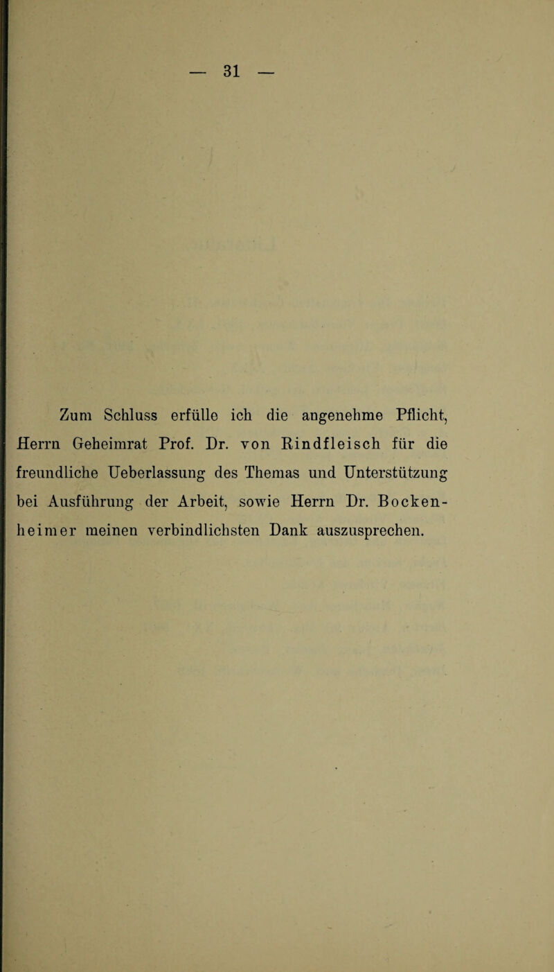 Zum Schluss erfülle ich die angenehme Pflicht, Herrn Geheiinrat Prof. Dr. von Rindfleisch für die freundliche Ueberlassung des Themas und Unterstützung bei Ausführung der Arbeit, sowie Herrn Dr. BOcken¬ heim er meinen verbindlichsten Dank auszusprechen.