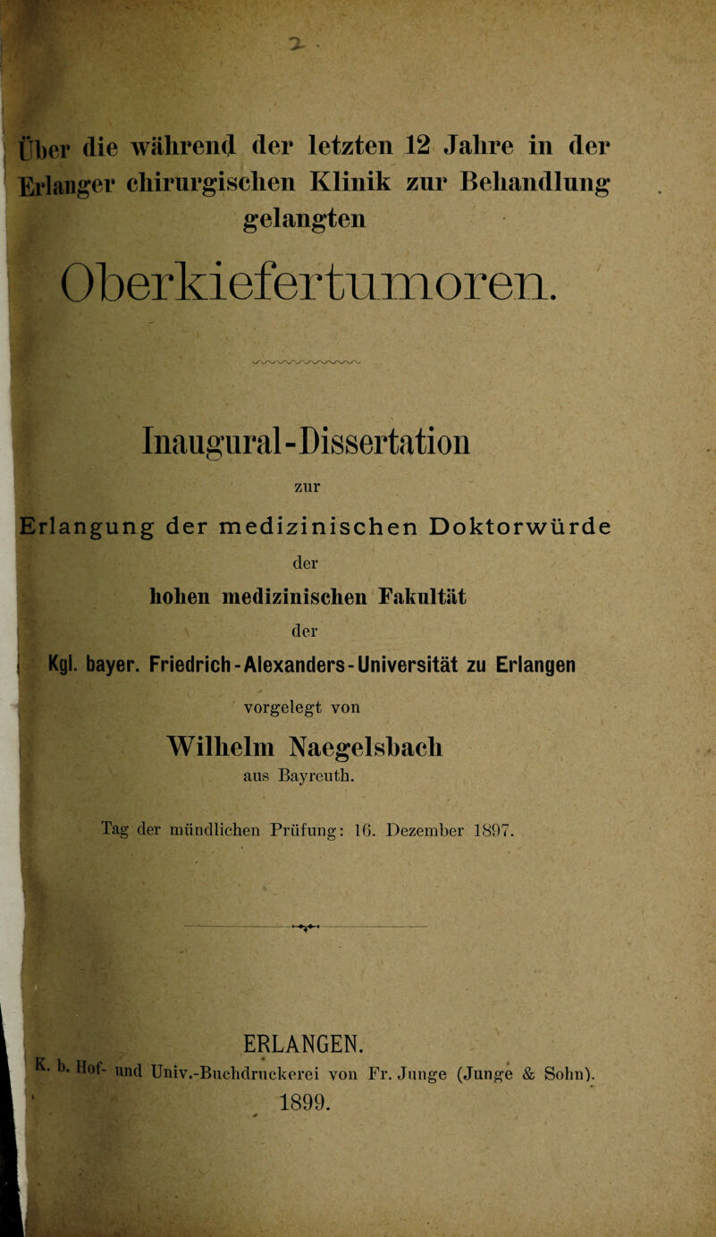 - Über die während der letzten 12 Jahre in der Erlanger chirurgischen Klinik zur Behandlung gelangten Oberkiefertumoren. Inaugural - Dissertation zur Erlangung der medizinischen Doktorwürde der hohen medizinischen Fakultät der j Kgl. bayer. Friedrich-Alexanders-Universität zu Erlangen f ''..’c . + vorgelegt von I Wilhelm Naegelsbacli aus Bayreuth. Tag der mündlichen Prüfung: 16. Dezember 1897. ERLANGEN. K- b. Hof- und Univ.-Buchdruckerei von Fr. Junge (Junge & Sohn). 1899.