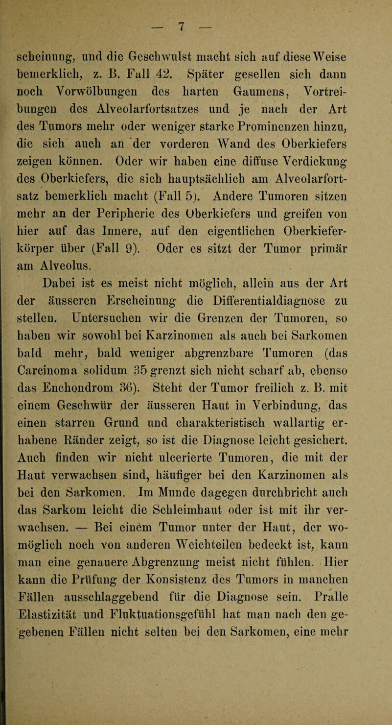 scheinung, und die Geschwulst macht sich auf diese Weise bemerklich, z. B. Fall 42. Später gesellen sich dann noch Yorwölbungen des harten Gaumens, Vortrei¬ bungen des Alveolarfortsatzes und je nach der Art des Tumors mehr oder weniger starke Prominenzen hinzu, die sich auch an der vorderen Wand des Oberkiefers zeigen können. Oder wir haben eine diffuse Verdickung des Oberkiefers, die sich hauptsächlich am Alveolarfort¬ satz bemerklich macht (Fall 5). Andere Tumoren sitzen mehr an der Peripherie des Oberkiefers und greifen von hier auf das Innere, auf den eigentlichen Oberkiefer¬ körper über (Fall 9). Oder es sitzt der Tumor primär am Alveolus. Dabei ist es meist nicht möglich, allein aus der Art der äusseren Erscheinung die Differentialdiagnose zu stellen. Untersuchen wir die Grenzen der Tumoren, so haben wir sowohl bei Karzinomen als auch bei Sarkomen bald mehr, bald weniger abgrenzbare Tumoren (das Carcinoma solidum 35 grenzt sich nicht scharf ab, ebenso das Enchondrom 36). Steht der Tumor freilich z. B. mit einem Geschwür der äusseren Haut in Verbindung, das einen starren Grund und charakteristisch wallartig er¬ habene Iiänder zeigt, so ist die Diagnose leicht gesichert. Auch finden wir nicht ulcerierte Tumoren, die mit der Haut verwachsen sind, häufiger bei den Karzinomen als bei den Sarkomen. Im Munde dagegen durchbricht auch das Sarkom leicht die Schleimhaut oder ist mit ihr ver¬ wachsen. — Bei einem Tumor unter der Haut, der wo¬ möglich noch von anderen Weichteilen bedeckt ist, kann man eine genauere Abgrenzung meist nicht fühlen. Hier kann die Prüfung der Konsistenz des Tumors in manchen •» ” Fällen ausschlaggebend für die Diagnose sein. Pralle Elastizität und Fluktuationsgefühl hat man nach den ge¬ gebenen Fällen nicht selten bei den Sarkomen, eine mehr