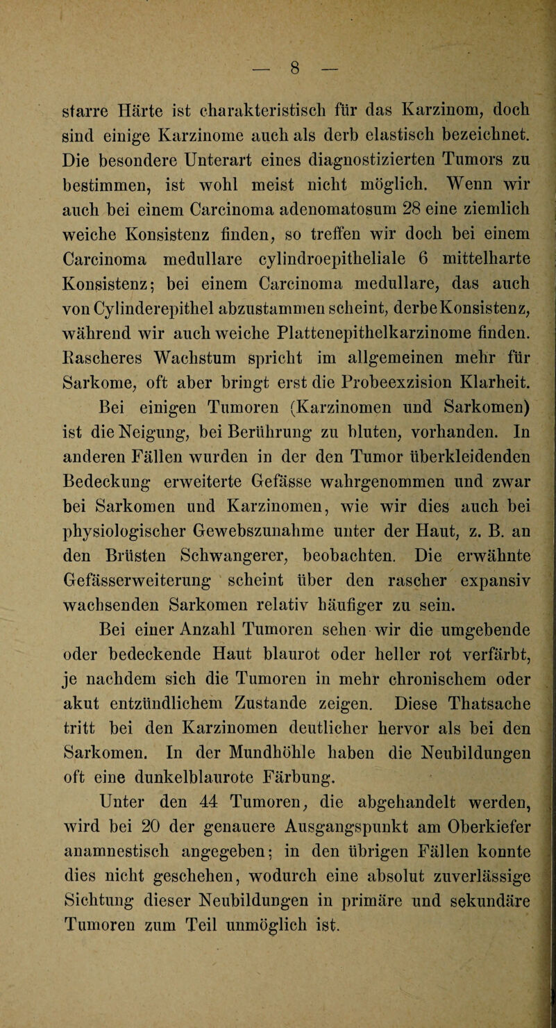 starre Härte ist charakteristisch für das Karzinom, doch sind einige Karzinome auch als derb elastisch bezeichnet. Die besondere Unterart eines diagnostizierten Tumors zu bestimmen, ist wohl meist nicht möglich. Wenn wir auch bei einem Carcinoma adenomatosum 28 eine ziemlich weiche Konsistenz finden, so treffen wir doch bei einem Carcinoma medulläre cylindroepitheliale 6 mittelharte Konsistenz; bei einem Carcinoma medulläre, das auch von Cylinderepithel abzustammen scheint, derbe Konsistenz, während wir auch weiche Plattenepithelkarzinome finden. Rascheres Wachstum spricht im allgemeinen mehr für Sarkome, oft aber bringt erst die Probeexzision Klarheit. Bei einigen Tumoren (Karzinomen und Sarkomen) ist die Neigung, bei Berührung zu bluten, vorhanden. In anderen Fällen wurden in der den Tumor überkleidenden Bedeckung erweiterte Gefässe wahrgenommen und zwar bei Sarkomen und Karzinomen, wie wir dies auch bei physiologischer Gewebszunahme unter der Haut, z. B. an den Brüsten Schwangerer, beobachten. Die erwähnte Gefässerweiterung scheint über den rascher expansiv wachsenden Sarkomen relativ häufiger zu sein. Bei einer Anzahl Tumoren sehen wir die umgebende oder bedeckende Haut blaurot oder heller rot verfärbt, je nachdem sich die Tumoren in mehr chronischem oder akut entzündlichem Zustande zeigen. Diese Thatsache tritt bei den Karzinomen deutlicher hervor als bei den Sarkomen. In der Mundhöhle haben die Neubildungen oft eine dunkelblaurote Färbung. Unter den 44 Tumoren, die abgehandelt werden, wird bei 20 der genauere Ausgangspunkt am Oberkiefer anamnestisch angegeben; in den übrigen Fällen konnte dies nicht geschehen, wodurch eine absolut zuverlässige Sichtung dieser Neubildungen in primäre und sekundäre Tumoren zum Teil unmöglich ist.