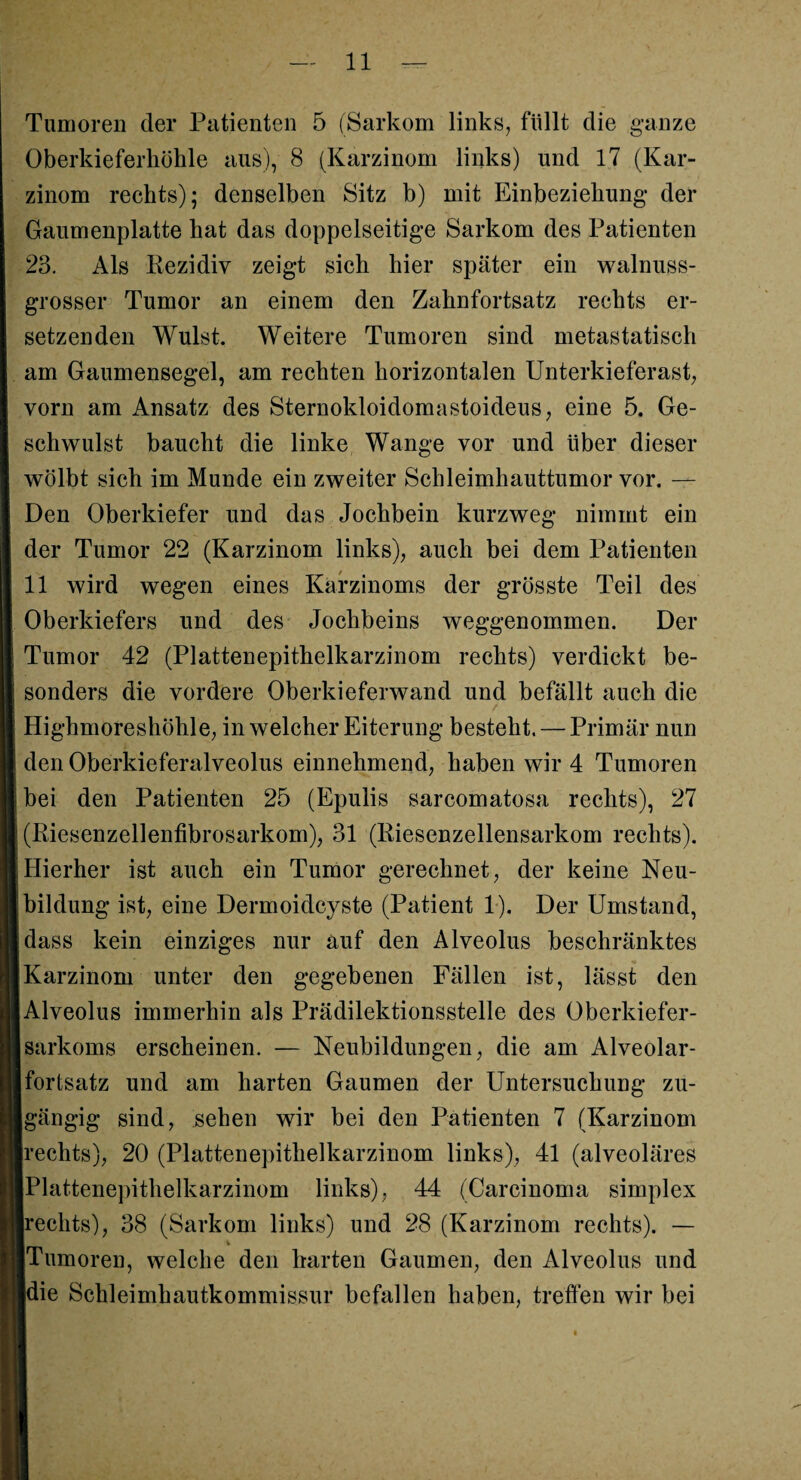 Tumoren der Patienten 5 (Sarkom links, füllt die ganze Oberkieferhöhle aus), 8 (Karzinom links) und 17 (Kar¬ zinom rechts); denselben Sitz b) mit Einbeziehung der Gaumenplatte hat das doppelseitige Sarkom des Patienten 23. Als Rezidiv zeigt sich hier später ein walnuss¬ grosser Tumor an einem den Zahnfortsatz rechts er¬ setzenden Wulst. Weitere Tumoren sind metastatisch am Gaumensegel, am rechten horizontalen Unterkieferast, vorn am Ansatz des Sternokloidomastoideus, eine 5. Ge¬ schwulst baucht die linke Wange vor und über dieser wölbt sich im Munde ein zweiter Schleimhauttumor vor. — Den Oberkiefer und das Jochbein kurzweg nimmt ein der Tumor 22 (Karzinom links), auch bei dem Patienten 11 wird wegen eines Karzinoms der grösste Teil des Oberkiefers und des Jochbeins weggenommen. Der Tumor 42 (Plattenepithelkarzinom rechts) verdickt be¬ sonders die vordere Oberkieferwand und befällt auch die Highmoreshöhle, in welcher Eiterung besteht. — Primär nun den Oberkieferalveolus einnehmend, haben wir 4 Tumoren bei den Patienten 25 (Epulis sarcomatosa rechts), 27 (Riesenzellenfibrosarkom), 31 (Riesenzellensarkom rechts). Hierher ist auch ein Tumor gerechnet, der keine Neu¬ bildung ist, eine Dermoidcyste (Patient 1). Der Umstand, dass kein einziges nur auf den Alveolus beschränktes Karzinom unter den gegebenen Fällen ist, lässt den Alveolus immerhin als Prädilektionsstelle des Oberkiefer¬ sarkoms erscheinen. — Neubildungen, die am Alveolar¬ fortsatz und am harten Gaumen der Untersuchung zu- jgängig sind, sehen wir bei den Patienten 7 (Karzinom rechts), 20 (Plattenepithelkarzinom links), 41 (alveoläres Plattenepithelkarzinom links), 44 (Carcinoma simplex rechts), 38 (Sarkom links) und 28 (Karzinom rechts). — Tumoren, welche den harten Gaumen, den Alveolus und die Schleimhautkommissur befallen haben, treffen wir bei