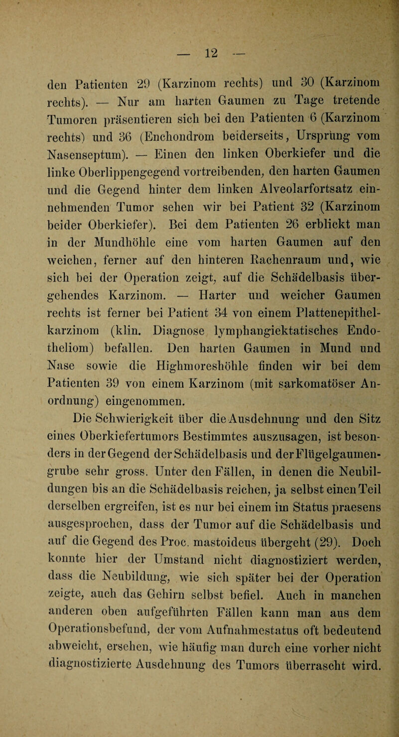 den Patienten 29 (Karzinom rechts) und 30 (Karzinom rechts). — Nur am harten Gaumen zu Tage tretende Tumoren präsentieren sich bei den Patienten 6 (Karzinom rechts) und 36 (Enchondrom beiderseits, Ursprung vom Nasenseptum). — Einen den linken Oberkiefer und die linke Oberlippengegend vortreibenden, den harten Gaumen und die Gegend hinter dem linken Alveolarfortsatz ein¬ nehmenden Tumor sehen wir bei Patient 32 (Karzinom beider Oberkiefer). Bei dem Patienten 26 erblickt man in der Mundhöhle eine vom harten Gaumen auf den weichen, ferner auf den hinteren Bachenraum und, wie sich bei der Operation zeigt, auf die Schädelbasis über¬ gehendes Karzinom. — Harter und weicher Gaumen rechts ist ferner bei Patient 34 von einem Plattenepithel¬ karzinom (klin. Diagnose lymphangiektatisches Endo- theliom) befallen. Den harten Gaumen in Mund und Nase sowie die Highmoreshöhle finden wir bei dem Patienten 39 von einem Karzinom (mit sarkomatöser An¬ ordnung) eingenommen. Die Schwierigkeit über die Ausdehnung und den Sitz eines Oberkiefertumors Bestimmtes auszusagen, ist beson¬ ders in der Gegend der Schädelbasis und der Flügelgaumen¬ grube sehr gross. Unter den Fällen, in denen die Neubil¬ dungen bis an die Schädelbasis reichen, ja selbst einen Teil derselben ergreifen, ist es nur bei einem im Status praesens ausgesprochen, dass der Tumor auf die Schädelbasis und auf die Gegend des Proc. mastoideus übergeht (29). Doch konnte hier der Umstand nicht diagnostiziert werden, dass die Neubildung, wie sich später bei der Operation zeigte, auch das Gehirn selbst befiel. Auch in manchen anderen oben aufgeführten Fällen kann man aus dem Operationsbefund, der vom Aufnahmestatus oft bedeutend abweicht, ersehen, wie häufig man durch eine vorher nicht diagnostizierte Ausdehnung des Tumors überrascht wird.