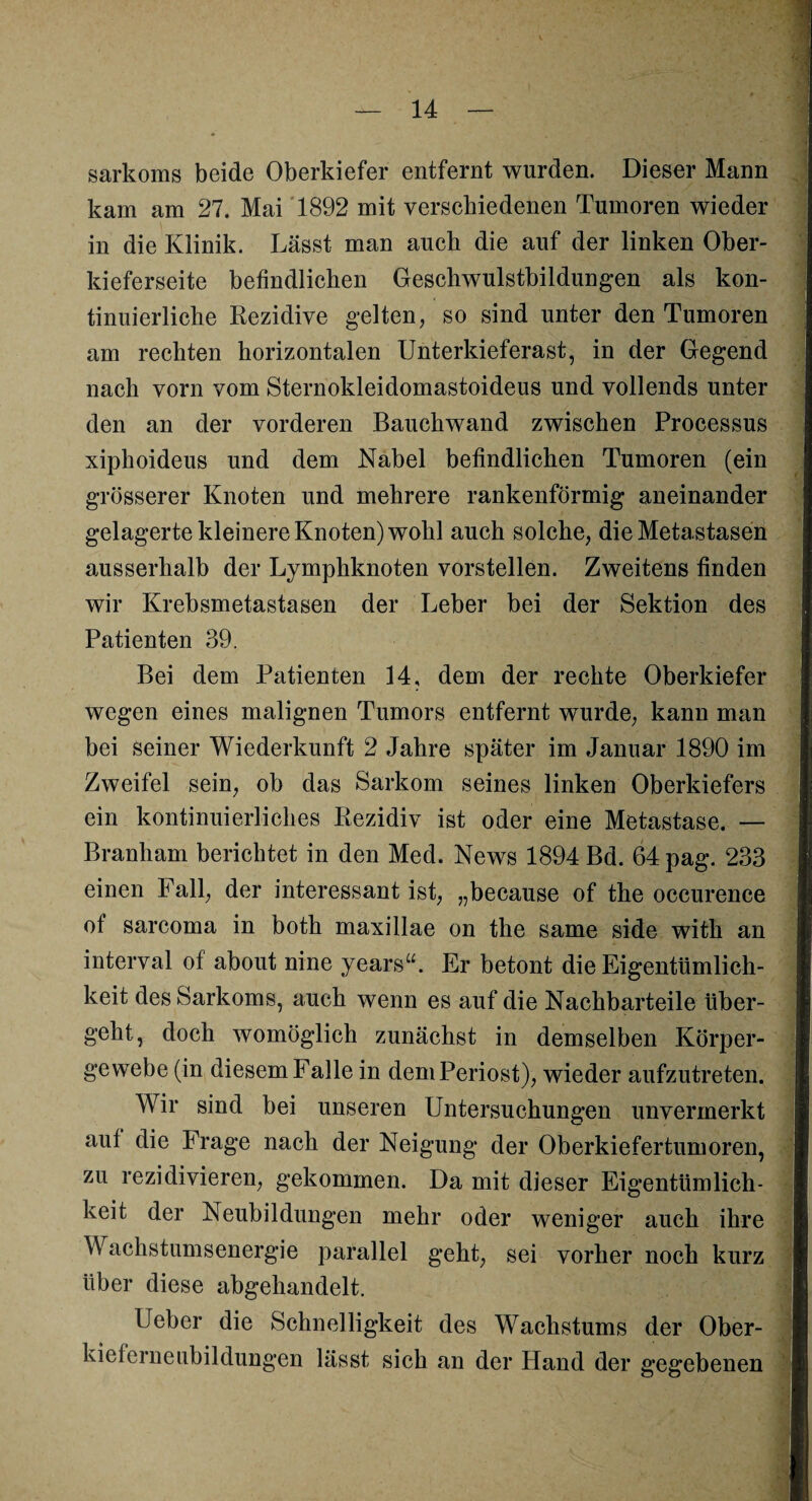 sarkoms beide Oberkiefer entfernt wurden. Dieser Mann kam am 27. Mai 1892 mit verschiedenen Tumoren wieder in die Klinik. Lässt man auch die auf der linken Ober¬ kieferseite befindlichen Geschwulstbildungen als kon¬ tinuierliche Rezidive gelten, so sind unter den Tumoren am rechten horizontalen Unterkieferast, in der Gegend nach vorn vom Sternokleidomastoideus und vollends unter den an der vorderen Bauchwand zwischen Processus xiphoideus und dem Nabel befindlichen Tumoren (ein grösserer Knoten und mehrere rankenförmig aneinander gelagertekleinereKnoten)wohl auch solche, die Metastasen ausserhalb der Lymphknoten vorstellen. Zweitens finden wir Krebsmetastasen der Leber bei der Sektion des Patienten 39. Bei dem Patienten 14, dem der rechte Oberkiefer wegen eines malignen Tumors entfernt wurde, kann man bei seiner Wiederkunft 2 Jahre später im Januar 1890 im Zweifel sein, ob das Sarkom seines linken Oberkiefers ein kontinuierliches Rezidiv ist oder eine Metastase. — Branham berichtet in den Med. News 1894 Bd. 64 pag. 233 einen Fall, der interessant ist, „because of the occurence of sarcoma in both maxillae on the same side with an interval of about nine years“. Er betont die Eigentümlich¬ keit des Sarkoms, auch wenn es auf die Nachbarteile über¬ geht, doch womöglich zunächst in demselben Körper¬ gewebe (in diesem Falle in dem Periost), wieder aufzutreten. Wir sind bei unseren Untersuchungen unvermerkt aut die Frage nach der Neigung der Oberkiefertumoren, zu rezidivieren, gekommen. Da mit dieser Eigentümlich¬ keit der Neubildungen mehr oder weniger auch ihre Wachstumsenergie parallel geht, sei vorher noch kurz über diese abgehandelt. Ueber die Schnelligkeit des Wachstums der Ober¬ kielerneubildungen lässt sich an der Hand der gegebenen