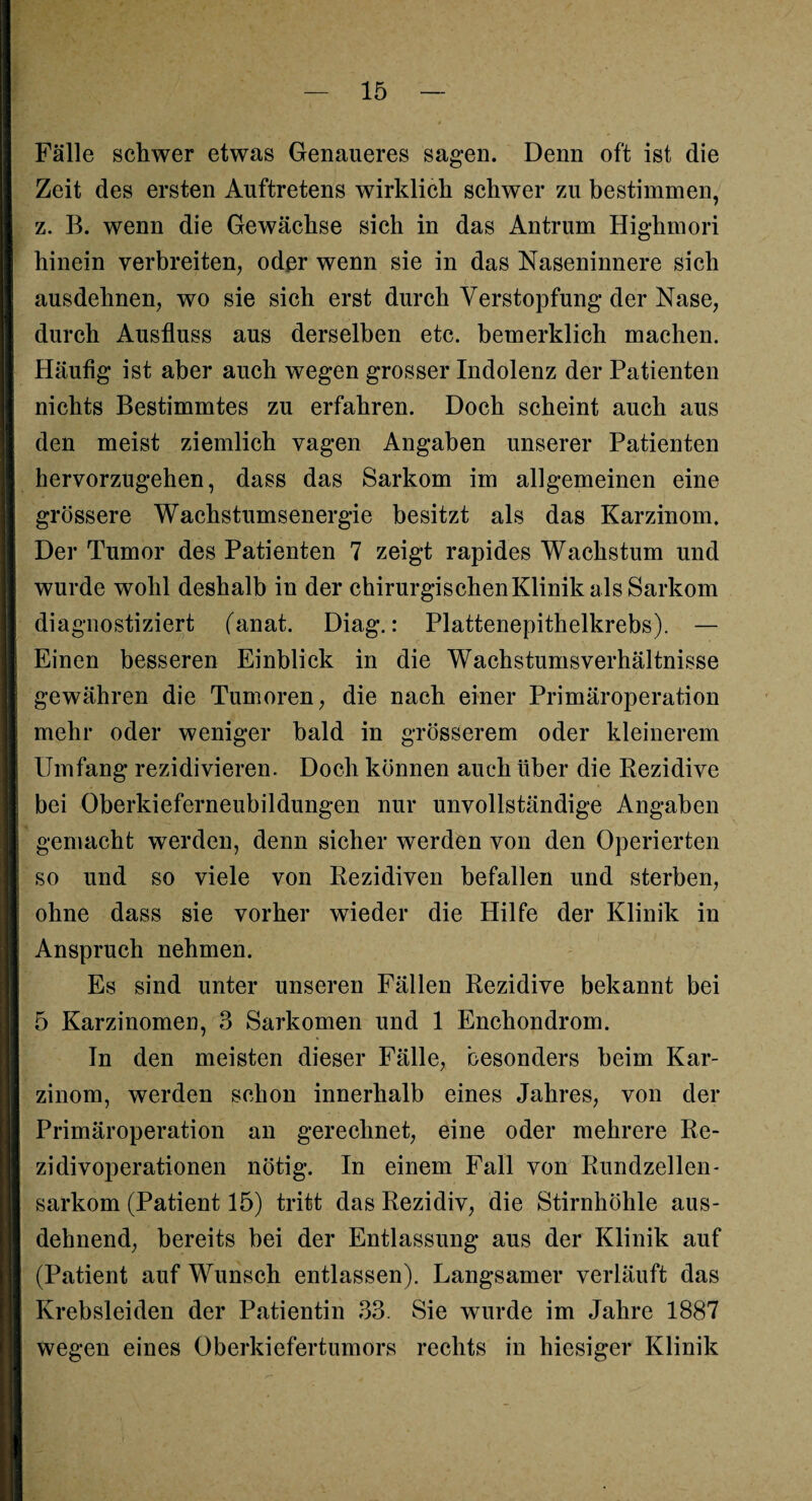 Fälle schwer etwas Genaueres sagen. Denn oft ist die Zeit des ersten Auftretens wirklich schwer zu bestimmen, z. B. wenn die Gewächse sich in das Antrum Highmori hinein verbreiten, oder wenn sie in das Naseninnere sich ausdehnen, wo sie sich erst durch Verstopfung der Nase, durch Ausfluss aus derselben etc. bemerklich machen. Häufig ist aber auch wegen grosser Indolenz der Patienten nichts Bestimmtes zu erfahren. Doch scheint auch aus den meist ziemlich vagen Angaben unserer Patienten hervorzugehen, dass das Sarkom im allgemeinen eine grössere Wachstumsenergie besitzt als das Karzinom. Der Tumor des Patienten 7 zeigt rapides Wachstum und wurde wohl deshalb in der chirurgischen Klinik als Sarkom diagnostiziert (anat. Diag.: Plattenepithelkrebs). — Einen besseren Einblick in die Wachstumsverhältnisse gewähren die Tumoren, die nach einer Primäroperation mehr oder weniger bald in grösserem oder kleinerem Umfang rezidivieren. Doch können auch über die Rezidive bei Oberkieferneubildungen nur unvollständige Angaben gemacht werden, denn sicher werden von den Operierten so und so viele von Rezidiven befallen und sterben, ohne dass sie vorher wieder die Hilfe der Klinik in Anspruch nehmen. Es sind unter unseren Fällen Rezidive bekannt bei 5 Karzinomen, 3 Sarkomen und 1 Enchondrom. In den meisten dieser Fälle, besonders beim Kar¬ zinom, werden schon innerhalb eines Jahres, von der Primäroperation an gerechnet, eine oder mehrere Re¬ zidivoperationen nötig. In einem Fall von Rundzellen¬ sarkom (Patient 15) tritt das Rezidiv, die Stirnhöhle aus¬ dehnend, bereits bei der Entlassung aus der Klinik auf (Patient auf Wunsch entlassen). Langsamer verläuft das Krebsleiden der Patientin 33. Sie wurde im Jahre 1887 wegen eines Oberkiefertumors rechts in hiesiger Klinik