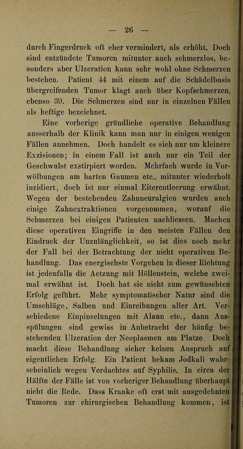 durch Fingerdruck oft eher vermindert, als erhöht. Doch sind entzündete Tumoren mitunter auch schmerzlos, be¬ sonders aber Ulzeration kann sehr wohl ohne Schmerzen bestehen. Patient 44 mit einem auf die Schädelbasis übergreifenden Tumor klagt auch über Kopfschmerzen, ebenso 39. Die Schmerzen sind nur in einzelnen Fällen als heftige bezeichnet. Eine vorherige gründliche operative Behandlung ausserhalb der Klinik kann man nur in einigen wenigen Fällen annehmen. Doch handelt es sich nur um kleinere Exzisionen; in einem Fall ist auch nur ein Teil der Geschwulst exstirpiert worden. Mehrfach wurde in Vor¬ wölbungen am harten Gaumen etc., mitunter wiederholt inzidiert, doch ist nur einmal Eiterentleerung erwähnt. Wegen der bestehenden Zahnneuralgien wurden auch einige Zahnextraktionen vorgenommen, worauf die Schmerzen bei einigen Patienten nachliessen. Machen diese operativen Eingriffe in den meisten Fällen den Eindruck der Unzulänglichkeit, so ist dies noch mehr der Fall bei der Betrachtung der nicht operativen Be¬ handlung. Das energischste Vorgehen in dieser Richtung ist jedenfalls die Aetzung mit Höllenstein, welche zwei¬ mal erwähnt ist. Doch hat sie nicht zum gewünschten Erfolg geführt. Mehr symptomatischer Natur sind die Umschläge, Salben und Einreibungen aller Art. Ver¬ schiedene Einpinselungen mit Alaun etc., dann Aus¬ spülungen sind gewiss in Anbetracht der häufig be¬ stehenden Ulzeration der Neoplasmen am Platze Doch macht diese Behandlung sicher keinen Anspruch auf eigentlichen Erfolg. Ein Patient bekam Jodkali wahr¬ scheinlich wegen Verdachtes auf Syphilis. In circa der Hälfte der Fälle ist von vorheriger Behandlung überhaupt nicht die Rede. Dass Kranke oft erst mit ausgedehnten Tumoren zur chirurgischen Behandlung kommen, ist